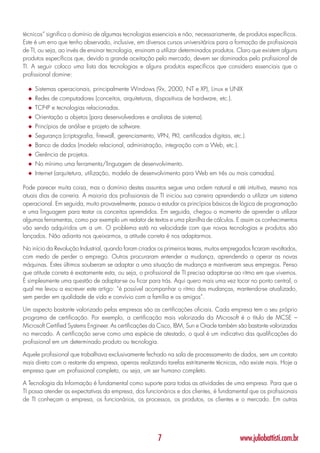 técnicos” significa o domínio de algumas tecnologias essenciais e não, necessariamente, de produtos específicos.
Este é um erro que tenho observado, inclusive, em diversos cursos universitários para a formação de profissionais
de TI, ou seja, ao invés de ensinar tecnologia, ensinam a utilizar determinados produtos. Claro que existem alguns
produtos específicos que, devido a grande aceitação pelo mercado, devem ser dominados pelo profissional de
TI. A seguir coloco uma lista das tecnologias e alguns produtos específicos que considero essenciais que o
profissional domine:

  ◆   Sistemas operacionais, principalmente Windows (9x, 2000, NT e XP), Linux e UNIX
  ◆   Redes de computadores (conceitos, arquiteturas, dispositivos de hardware, etc.).
  ◆   TCP-IP e tecnologias relacionadas.
  ◆   Orientação a objetos (para desenvolvedores e analistas de sistema).
  ◆   Princípios de análise e projeto de software.
  ◆   Segurança (criptografia, firewall, gerenciamento, VPN, PKI, certificados digitais, etc.).
  ◆   Banco de dados (modelo relacional, administração, integração com a Web, etc.).
  ◆   Gerência de projetos.
  ◆   No mínimo uma ferramenta/linguagem de desenvolvimento.
  ◆   Internet (arquitetura, utilização, modelo de desenvolvimento para Web em três ou mais camadas).

Pode parecer muita coisa, mas o domínio destes assuntos segue uma ordem natural e até intuitiva, mesmo nos
atuais dias de correria. A maioria dos profissionais de TI iniciou sua carreira aprendendo a utilizar um sistema
operacional. Em seguida, muito provavelmente, passou a estudar os princípios básicos de lógica de programação
e uma linguagem para testar os conceitos aprendidos. Em seguida, chegou o momento de aprender a utilizar
algumas ferramentas, como por exemplo um redator de textos e uma planilha de cálculos. E assim os conhecimentos
vão sendo adquiridos um a um. O problema está na velocidade com que novas tecnologias e produtos são
lançados. Não adianta nos queixarmos, a atitude correta é nos adaptarmos.

No início da Revolução Industrial, quando foram criados os primeiros teares, muitos empregados ficaram revoltados,
com medo de perder o emprego. Outros procuraram entender a mudança, aprendendo a operar as novas
máquinas. Estes últimos souberam se adaptar a uma situação de mudança e mantiveram seus empregos. Penso
que atitude correta é exatamente esta, ou seja, o profissional de TI precisa adaptar-se ao ritmo em que vivemos.
É simplesmente uma questão de adaptar-se ou ficar para trás. Aqui quero mais uma vez tocar no ponto central, o
qual me levou a escrever este artigo: “é possível acompanhar o ritmo das mudanças, mantendo-se atualizado,
sem perder em qualidade de vida e convívio com a família e os amigos”.

Um aspecto bastante valorizado pelas empresas são as certificações oficiais. Cada empresa tem o seu próprio
programa de certificação. Por exemplo, a certificação mais valorizada da Microsoft é o título de MCSE –
Microsoft Certified Systems Engineer. As certificações da Cisco, IBM, Sun e Oracle também são bastante valorizadas
no mercado. A certificação serve como uma espécie de atestado, o qual é um indicativo das qualificações do
profissional em um determinado produto ou tecnologia.

Aquele profissional que trabalhava exclusivamente fechado na sala de processamento de dados, sem um contato
mais direto com o restante da empresa, apenas realizando tarefas estritamente técnicas, não existe mais. Hoje a
empresa quer um profissional completo, ou seja, um ser humano completo.

A Tecnologia da Informação é fundamental como suporte para todas as atividades de uma empresa. Para que a
TI possa atender as expectativas da empresa, dos funcionários e dos clientes, é fundamental que os profissionais
de TI conheçam a empresa, os funcionários, os processos, os produtos, os clientes e o mercado. Em outras




                                                         7                                  www.juliobattisti.com.br
 