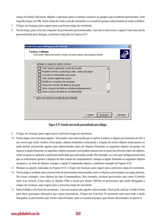 clique no botão Adicionar. Repita a operação para os demais usuários ou grupos que receberão permissões. Sem
     seguida clique em OK. Você estará de volta a tela do assistente e os usuários/grupos selecionados já serão exibidos.
7.   Clique em Avançar para seguir para a próxima etapa do assistente.
8.   Nesta etapa, para criar um conjunto de permissões personalizadas, você deve selecionar a opção Criar uma tarefa
     personalizada para delegar, conforme indicado na Figura 4.51:




                                  Figura 4.51 Criando uma tarefa personalizada para delegar.

9.   Clique em Avançar para seguir para a próxima etapa do assistente.
10. Nesta etapa você tem duas opções. Você pode criar uma tarefa que se aplica a todos os objetos já existentes na OU e
    aos novos que serão criados (Esta pasta, objetos existentes nesta pasta e criação de novos objetos nesta pasta) ou
    pode definir permissões apenas para determinados tipos de objetos (Somente os seguintes objetos na pasta). Ao
    marcar a opção Somente os seguintes objetos na pasta você poderá marcar um ou mais dos diversos tipos de objetos,
    sobre os quais se aplicará a tarefa personalizada que está sendo criada. Por exemplo, se você quer delegar permissões
    que se relacionam apenas a objetos do tipo contas de computadores, marque a opção Somente os seguintes objetos
    na pasta e, na lista de objetos, marque a opção Computador objetos, conforme exemplo da Figura 4.52.
11. Marque as opções indicadas na Figura 4.52 e clique em Avançar, para seguir para a próxima etapa do assistente.
12. Nesta etapa é exibida uma extensa lista de permissões relacionadas com os objetos selecionados na etapa anterior.
    No nosso exemplo, com objetos do tipo Computadores. Por exemplo, existem permissões tais como Controle
    total, Ler, Gravar, Criar todos os objetos filho e assim por diante. Defina as permissões que serão delegadas e
    clique em Avançar, para seguir para a próxima etapa do assistente.
13. Será exibida a tela final do assistente, com um resumo das opções selecionadas. Você pode utilizar o botão Voltar
    para fazer quaisquer alterações que sejam necessárias. Clique em Concluir. O assistente será encerrado e serão
    delegadas as permissões que forem especificadas, para os usuários/grupos que foram adicionados no passo 6.




www.juliobattisti.com.br                                    260
 