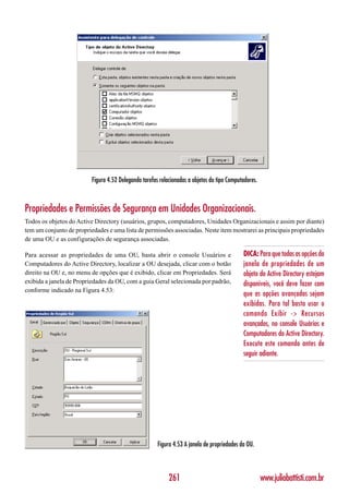 Figura 4.52 Delegando tarefas relacionadas a objetos do tipo Computadores.



Propriedades e Permissões de Segurança em Unidades Organizacionais.
Todos os objetos do Active Directory (usuários, grupos, computadores, Unidades Organizacionais e assim por diante)
tem um conjunto de propriedades e uma lista de permissões associadas. Neste item mostrarei as principais propriedades
de uma OU e as configurações de segurança associadas.

Para acessar as propriedades de uma OU, basta abrir o console Usuários e                     DICA: Para que todas as opções da
Computadores do Active Directory, localizar a OU desejada, clicar com o botão                janela de propriedades de um
direito na OU e, no menu de opções que é exibido, clicar em Propriedades. Será               objeto do Active Directory estejam
exibida a janela de Propriedades da OU, com a guia Geral selecionada por padrão,             disponíveis, você deve fazer com
conforme indicado na Figura 4.53:
                                                                                             que as opções avançadas sejam
                                                                                             exibidas. Para tal basta usar o
                                                                                             comando Exibir -> Recursos
                                                                                             avançados, no console Usuários e
                                                                                             Computadores do Active Directory.
                                                                                             Execute este comando antes de
                                                                                             seguir adiante.




                                                       Figura 4.53 A janela de propriedades da OU.



                                                            261                                        www.juliobattisti.com.br
 