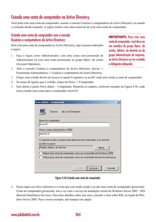 Criando uma conta de computador no Active Directory.
Você pode criar uma conta de computador, usando o console Usuários e computadores do Active Directory ou usando
o comando dsadd computer. A seguir mostro estas duas maneiras de criar uma conta de computador.

Criando uma conta de computador com o console                                        IMPORTANTE: Para criar uma
Usuários e computadores do Active Directory:                                         conta de computador, você deve ser
Para criar uma conta de computador no Active Directory, siga os passos indicados     um membro do grupo Opers. de
a seguir:
                                                                                     contas, Admins. do domínio ou do
1.   Faça o logon como Administrador, com uma conta com permissão de                 grupo Administração de empresa,
     Administrador ou com uma conta pertencente ao grupo Opers. de contas            no Active Directory ou ter recebido
     (Account Operators).                                                            a delegação adequada.
2.   Abra o console Usuários e computadores do Active Directory: Iniciar ->
     Ferramentas Administrativas -> Usuários e computadores do Active Directory.
3.   Clique com o botão direito do mouse na opção Computers ou na OU onde será criada a conta de computador.
4.   No menu de opções que é exibido, clique em Novo -> Computador.
5.   Será aberta a janela Novo objeto – Computador. Preencha os campos, conforme exemplo da Figura 4.56, onde
     estou criando uma conta para o computador micro-01:




                                      Figura 4.56 Criando uma conta de computador.

6.   Nesta etapa você deve informar se a conta que está sendo criada é ou não uma conta de computador gerenciado.
     Conta de computador gerenciado, tem a ver com o serviço de instalação remota do Windows Server 2003 – RIS
     (Remote Installation Services). Para mais detalhes sobre este item, consulte o item sobre RIS, na Ajuda do Win-
     dows Server 2003. Para o nosso exemplo, não marque esta opção.




www.juliobattisti.com.br                                 264
 