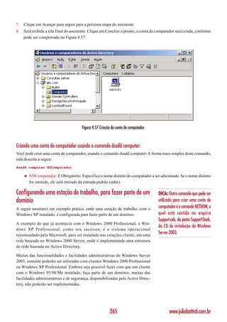 7.   Clique em Avançar para seguir para a próxima etapa do assistente.
8.   Será exibida a tela final do assistente. Clique em Concluir e pronto, a conta de computador será criada, conforme
     pode ser comprovado na Figura 4.57:




                                        Figura 4.57 Criação da conta de computador.



Criando uma conta de computador usando o comando dsadd computer:
Você pode criar uma conta de computador, usando o comando dsadd computer. A forma mais simples deste comando,
está descrita a seguir:
dsadd computer NDComputador

     ◆   NDComputador: É Obrigatório. Especifica o nome distinto do computador a ser adicionado. Se o nome distinto
         for omitido, ele será retirado da entrada padrão (stdin).

Configurando uma estação de trabalho, para fazer parte de um                          DICA: Outro comando que pode ser
domínio                                                                               utilizado para criar uma conta de
A seguir mostrarei um exemplo prático, onde uma estação de trabalho, com o            computador é o comando NETDOM, o
Windows XP instalado, é configurada para fazer parte de um domínio.                   quel está contido no arquivo
                                                                                      Support.cab, da pasta SupportTools,
A exemplo do que já acontecia com o Windows 2000 Professional, o Win-
                                                                                      do CD de instalação do Windows
dows XP Professional, como seu sucessor, é o sistema operacional
recomendado pela Microsoft, para ser instalado nas estações cliente, em uma
                                                                                      Server 2003.
rede baseada no Windows 2000 Server, onde é implementada uma estrutura
de rede baseada no Active Directory.

Muitas das funcionalidades e facilidades administrativas do Windows Server
2003, somente poderão ser utilizadas com clientes Windows 2000 Professional
ou Windows XP Professional. Embora seja possível fazer com que um cliente
com o Windows 95/98/Me instalado, faça parte de um domínio, muitas das
facilidades administrativas e de segurança, disponibilizadas pelo Active Direc-
tory, não poderão ser implementadas.




                                                          265                                www.juliobattisti.com.br
 