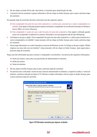 4.   Dê um clique no botão ID de rede. Será aberto o Assistente para identificação de rede.
5.   A primeira tela do assistente é apenas informativa. Dê um clique no botão Avançar, para ir para a próxima etapa
     do assistente.

Na segunda etapa do assistente devemos selecionar uma das seguintes opções:

     ◆   Este computador faz parte de uma rede corporativa e o utilizo para conectar-me a outros computadores no
         trabalho: Esta opção é utilizada quando estamos incluindo o computador em um Domínio baseado no Windows
         Server 2003 e no Active Directory.
     ◆   Este computador é usado em casa e não faz parte de uma rede corporativa: Este opção é utilizada quando
         temos um computador residencial ou estamos utilizando-o em uma pequena rede do tipo Workgroup.
6.   Certifique-se de que a opção “Este computador faz parte de uma rede corporativa e o utilizo para conectar-me a
     outros computadores no trabalho” esteja marcada e dê um clique no botão Avançar, para ir para a próxima etapa
     do assistente.
7.   Nesta etapa informamos se a rede é baseada no conceito de Domínio ou não. Certifique-se de que a opção “Minha
     empresa usa uma rede com um domínio” esteja marcada e dê um clique no botão Avançar, para seguir para a
     próxima etapa do assistente.

Surge uma tela informando que para conectar o computador a um domínio, você precisa das seguintes informações:

     ◆   Nome do usuário: uma conta com permissões de administrador no domínio.
     ◆   Senha do usuário
     ◆   Nome do domínio

8.   Dê um clique no botão Avançar, para ir para a próxima etapa do assistente.
9.   Na próxima tela é solicitado o nome de uma conta de administrador no domínio, a respectiva senha e o nome do
     domínio, conforme indicado na Figura 4.59. Informe os dados solicitados e dê um clique no botão Avançar, para
     ir para a próxima etapa do assistente.




                               Figura 4.59 Informações necessárias para ingressar no domínio.




                                                           267                                  www.juliobattisti.com.br
 