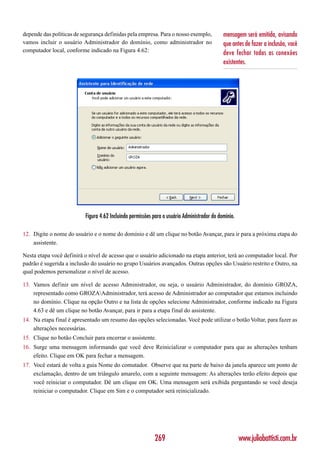 depende das políticas de segurança definidas pela empresa. Para o nosso exemplo,             mensagem será emitida, avisando
vamos incluir o usuário Administrador do domínio, como administrador no                      que antes de fazer a inclusão, você
computador local, conforme indicado na Figura 4.62:                                          deve fechar todas as conexões
                                                                                             existentes.




                          Figura 4.62 Incluindo permissões para o usuário Administrador do domínio.

12. Digite o nome do usuário e o nome do domínio e dê um clique no botão Avançar, para ir para a próxima etapa do
    assistente.

Nesta etapa você definirá o nível de acesso que o usuário adicionado na etapa anterior, terá ao computador local. Por
padrão é sugerida a inclusão do usuário no grupo Usuários avançados. Outras opções são Usuário restrito e Outro, na
qual podemos personalizar o nível de acesso.

13. Vamos definir um nível de acesso Administrador, ou seja, o usuário Administrador, do domínio GROZA,
    representado como GROZAAdministrador, terá acesso de Administrador ao computador que estamos incluindo
    no domínio. Clique na opção Outro e na lista de opções selecione Administrador, conforme indicado na Figura
    4.63 e dê um clique no botão Avançar, para ir para a etapa final do assistente.
14. Na etapa final é apresentado um resumo das opções selecionadas. Você pode utilizar o botão Voltar, para fazer as
    alterações necessárias.
15. Clique no botão Concluir para encerrar o assistente.
16. Surge uma mensagem informando que você deve Reinicializar o computador para que as alterações tenham
    efeito. Clique em OK para fechar a mensagem.
17. Você estará de volta a guia Nome do comutador. Observe que na parte de baixo da janela aparece um ponto de
    exclamação, dentro de um triângulo amarelo, com a seguinte mensagem: As alterações terão efeito depois que
    você reiniciar o computador. Dê um clique em OK. Uma mensagem será exibida perguntando se você deseja
    reiniciar o computador. Clique em Sim e o computador será reinicializado.




                                                           269                                        www.juliobattisti.com.br
 