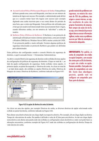 ◆   Account Lockout Policy (Políticas para Bloqueio de Senha): Estas políticas   grande maioria dos problemas com
         definem quando uma conta será bloqueada, com base em um número de            segurança, na maioria dos casos
         tentativas de logon sem sucesso. Por exemplo, o administrador pode definir   mais de 70% dos problemas, tem
         que se o usuário tentar fazer três logons sem sucesso (por exemplo           origens e causas internas, ou seja,
         digitando uma senha incorreta para a sua conta) dentro do período de         são resultantes de ações dos
         uma hora, que a conta seja bloqueada. Estas políticas são utilizadas para
                                                                                      próprios funcionários da empresa.
         evitar que um usuário mal intencionado tente sucessivamente fazer o logon,
                                                                                      Nem sempre são ações de má fé,
         usando diferentes senhas, em um tentativa de “adivinhar” a senha do
                                                                                      ou seja, com a intenção de provocar
         usuário.
                                                                                      algum dano ou acessar informações
     ◆   Kerberos Policy (Políticas do Kerberos): O Kerberos é um protocolo de
                                                                                      sigilosas; muitas vezes os problemas
         autenticação utilizado por muitos sistemas operacionais, como por exemplo
                                                                                      ocorrem por falta de orientação e
         o Windows 2000 Server, Windows Server 2003 e muitas versões do UNIX.
         É um protocola padrão e muito utilizado. Existem algumas políticas de
                                                                                      treinamento adequados.
         segurança relacionadas ao protocolo Kerberos que podem ser definidas
         pelo administrador.

Estas políticas são configuradas usando o console Diretiva de segurança de            IMPORTANTE: Por padrão, as
domínio, o qual é acessado Iniciar -> Ferramentas Administrativas.                    contas de computador são criadas
Ao abrir o console Diretiva de segurança de domínio serão exibidas diversas opções
                                                                                      na opção Computers, com exceção
de configurações de políticas de segurança do domínio. Clique no sinal de +, ao       das contas para os DCs do domínio,
lado da opção configurações de segurança. Serão exibidas várias opções. A             as quais são criadas na opção.
primeira opção, no painel da esquerda, é: Diretivas de conta. Ao clicar no sinal de   Domain controllers. Você pode criar
+ ao lado desta opção, são exibidas as opções Diretivas de senha, Diretivas de        contas de computadores em uma
bloqueio de conta e Diretivas do Kerberos, conforme indicado na Figura 4.65:          OU. Existe duas abordagens
                                                                                      possíveis, quando você vai
                                                                                      configurar um computador para
                                                                                      fazer parte do domínio.




                 Figura 4.65 As opções de diretivas de contas do domínio.
Ao clicar em uma das opções, por exemplo Diretivas de senha, as diversas diretivas da opção selecionada serão
exibida no painel da direita, conforme indicado na Figura 4.66.

Para alterar uma diretiva basta dar um clique duplo na respectiva diretiva. Por exemplo, dê um clique duplo na diretiva
Tempo de vida máximo da senha. Por padrão é definido o valor de 42 dias para esta diretiva. Ao dar um clique duplo
nesta diretiva será aberta uma janela onde são exibidas as configurações atuais da diretiva e onde você pode fazer as
alterações necessárias, conforme exemplo da Figura 4.67 onde são exibidas as configurações da diretiva Tempo de
vida máximo de senha.




www.juliobattisti.com.br                                       272
 