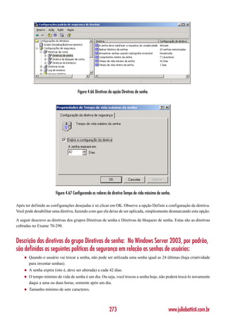 Figura 4.66 Diretivas da opção Diretivas de senha.




                        Figura 4.67 Configurando os valores da diretiva Tempo de vida máximo de senha.

Após ter definido as configurações desejadas é só clicar em OK. Observe a opção Definir a configuração da diretiva.
Você pode desabilitar uma diretiva, fazendo com que ela deixe de ser aplicada, simplesmente desmarcando esta opção.

A seguir descrevo as diretivas dos grupos Diretivas de senha e Diretivas de bloqueio de senha. Estas são as diretivas
cobradas no Exame 70-290.


Descrição das diretivas do grupo Diretivas de senha: No Windows Server 2003, por padrão,
são definidas as seguintes políticas de segurança em relação as senhas de usuários:
    ◆   Quando o usuário vai trocar a senha, não pode ser utilizada uma senha igual as 24 últimas (haja criatividade
        para inventar senhas).
    ◆   A senha expira (isto é, deve ser alterada) a cada 42 dias.
    ◆   O tempo mínimo de vida de senha é um dia. Ou seja, você trocou a senha hoje, não poderá trocá-lo novamente
        daqui a uma ou duas horas, somente após um dia.
    ◆   Tamanho mínimo de sete caracteres.



                                                             273                                    www.juliobattisti.com.br
 