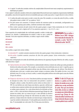 ◆   A opção “A senha deve atender critérios de complexidade (Password must meet complexity requirementes) é
         habilitada por padrão”.
Com a opção A senha deve atender critérios de complexidade (Password must meet complexity requirementes) habilitada
por padrão, uma série de requisitos devem ser atendidos para que a senha seja aceita. A seguir descrevo estes critérios:

     ◆   A senha não pode conter parte ou todo o nome da conta. Por exemplo, se o nome da conta for jsilva, a senha
         não poderá conter a sílaba “sil” ou a palavra “silva”.
     ◆   Ter pelo menos seis caracteres. O número mínimo de caracteres pode ser aumentado, configurando-se as
         políticas de segurança para senhas, conforme mostrarei mais adiante.
     ◆   Deve conter caracteres de pelo menos três dos quatro grupos a seguir: letras maiúsculas de A até Z, letras
         minúsculas de a até z, dígitos de 0 a 9 ou caracteres especiais (:, !, @, #, $, %, etc.).

Estes requisitos de complexidade são verificados quando a senha é criada pela
                                                                                       IMPORTANTE: Para as senhas, o
primeira vez, durante o cadastramento do usuário e toda vez que a senha for
                                                                                       Windows Server 2003 distingue
alterada. Com estes requisitos definidos, as senhas a seguir seriam válidas:
                                                                                       letras maiúsculas de minúsculas. Por
AbCsenha1
                                                                                       exemplo a senha “Abc123” é
AbcSenha#                                                                              diferente da senha “abc123”.
Abc123

Abc;;senha

Já as senhas a seguir não seriam válidas:

     ◆   abcsenha123: (contém somente caracteres de dois dos quatro grupos: letras minúsculas e números).
     ◆   abc;senha: (contém somente caracteres de dois dos quatro grupos: letras minúsculas e caracteres
         especiais).
Todas estas configurações de senha são definidas pelas diretivas de segurança do grupo Diretivas de senha, as quais
estão descritas a seguir:

     ◆   Aplicar histórico de senhas: Nesta diretiva o administrador informa o número de senhas que serão gravadas no
         histórico de senhas do usuário. Por exemplo, se esta diretiva estiver definida com um valor 5, significa que ao
         trocar a senha, o usuário não poderá utilizar uma das últimas cinco senhas que ele utilizou. Esta diretiva é
         utilizada para evitar que o usuário possa repetir sempre as mesmas senhas. Por padrão ela tem o seu valor
         definido como 24, ou seja, ao trocar a senha, o usuário não poderá utilizar uma senha igual a uma das últimas
         24 que ele utilizou.

     ◆   Tempo de vida máximo da senha: Esta diretiva define um tempo máximo           NOTA: O valor de 24 para este
         de duração da senha. Uma vez transcorrido este período o usuário é            diretiva é o padrão em DCs do
         obrigado a alterar a senha. Esta diretiva aceita valores na faixa entre 1 e   domínio. Em member servers o valor
         999. Se você definir um valor 0 para este diretiva, equivale a definir que    padrão é zero, ou seja, sem histórico
         as senhas nunca expiram (embora não seja nada recomendado definir que         de senha. Para que esta diretiva
         as senhas nunca expiram). Se o valor desta diretiva for definido na faixa
                                                                                       tenha efeito, ele deve ser utilizada
         entre 1 e 999, o valor da diretiva Minimum password age (Tempo de vida
                                                                                       em conjunto com a diretiva Minimum
         mínimo da senha), deve ser menor do que o valor definido na diretiva
                                                                                       password age (Tempo de vida
         Maximum password age (Tempo de vida máximo da senha). Em outras
                                                                                       mínimo da senha). Se não houver um
         palavras, o tempo mínimo de vida deve ser menor do que o tempo máximo,
         o que faz sentido evidentemente. O valor padrão para esta diretiva é de 42
                                                                                       tempo mínimo de vida para a senha,
         dias. É recomendado um valor entre 30 e 45 dias para esta diretiva.           o usuário poderia trocar a senha 24



www.juliobattisti.com.br                                  274
 