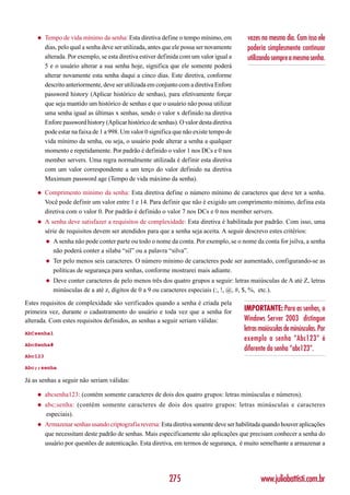 ◆    Tempo de vida mínimo da senha: Esta diretiva define o tempo mínimo, em           vezes no mesmo dia. Com isso ele
         dias, pelo qual a senha deve ser utilizada, antes que ele possa ser novamente    poderia simplesmente continuar
         alterada. Por exemplo, se esta diretiva estiver definida com um valor igual a    utilizando sempre a mesma senha.
         5 e o usuário alterar a sua senha hoje, significa que ele somente poderá
         alterar novamente esta senha daqui a cinco dias. Este diretiva, conforme
         descrito anteriormente, deve ser utilizada em conjunto com a diretiva Enfore
         password history (Aplicar histórico de senhas), para efetivamente forçar
         que seja mantido um histórico de senhas e que o usuário não possa utilizar
         uma senha igual as últimas x senhas, sendo o valor x definido na diretiva
         Enfore password history (Aplicar histórico de senhas). O valor desta diretiva
         pode estar na faixa de 1 a 998. Um valor 0 significa que não existe tempo de
         vida mínimo da senha, ou seja, o usuário pode alterar a senha a qualquer
         momento e repetidamente. Por padrão é definido o valor 1 nos DCs e 0 nos
         member servers. Uma regra normalmente utilizada é definir esta diretiva
         com um valor correspondente a um terço do valor definido na diretiva
         Maximum password age (Tempo de vida máximo da senha).

    ◆    Comprimento mínimo da senha: Esta diretiva define o número mínimo de caracteres que deve ter a senha.
         Você pode definir um valor entre 1 e 14. Para definir que não é exigido um comprimento mínimo, defina esta
         diretiva com o valor 0. Por padrão é definido o valor 7 nos DCs e 0 nos member servers.
    ◆    A senha deve satisfazer a requisitos de complexidade: Esta diretiva é habilitada por padrão. Com isso, uma
         série de requisitos devem ser atendidos para que a senha seja aceita. A seguir descrevo estes critérios:
         ◆   A senha não pode conter parte ou todo o nome da conta. Por exemplo, se o nome da conta for jsilva, a senha
             não poderá conter a sílaba “sil” ou a palavra “silva”.
         ◆   Ter pelo menos seis caracteres. O número mínimo de caracteres pode ser aumentado, configurando-se as
             políticas de segurança para senhas, conforme mostrarei mais adiante.
         ◆   Deve conter caracteres de pelo menos três dos quatro grupos a seguir: letras maiúsculas de A até Z, letras
             minúsculas de a até z, dígitos de 0 a 9 ou caracteres especiais (:, !, @, #, $, %, etc.).

Estes requisitos de complexidade são verificados quando a senha é criada pela
primeira vez, durante o cadastramento do usuário e toda vez que a senha for              IMPORTANTE: Para as senhas, o
alterada. Com estes requisitos definidos, as senhas a seguir seriam válidas:             Windows Server 2003 distingue
                                                                                         letras maiúsculas de minúsculas. Por
AbCsenha1
                                                                                         exemplo a senha “Abc123” é
AbcSenha#
                                                                                         diferente da senha “abc123”.
Abc123

Abc;;senha

Já as senhas a seguir não seriam válidas:

    ◆    abcsenha123: (contém somente caracteres de dois dos quatro grupos: letras minúsculas e números).
    ◆    abc;senha: (contém somente caracteres de dois dos quatro grupos: letras minúsculas e caracteres
         especiais).
    ◆    Armazenar senhas usando criptografia reversa: Esta diretiva somente deve ser habilitada quando houver aplicações
         que necessitam deste padrão de senhas. Mais especificamente são aplicações que precisam conhecer a senha do
         usuário por questões de autenticação. Esta diretiva, em termos de segurança, é muito semelhante a armazenar a




                                                            275                                 www.juliobattisti.com.br
 
