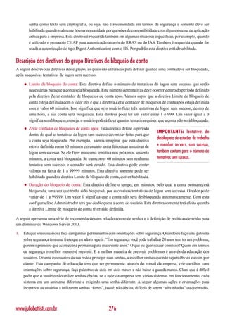 senha como texto sem criptografia, ou seja, não é recomendada em termos de segurança e somente deve ser
         habilitada quando realmente houver necessidade por questões de compatibilidade com algum sistema de aplicação
         crítica para a empresa. Esta diretiva é requerida também em algumas situações específicas, por exemplo, quando
         é utilizado o protocolo CHAP para autenticação através do RRAS ou do IAS. Também é requerida quando for
         usada a autenticação do tipo Digest Authentication com o IIS. Por padrão esta diretiva está desabilitada.


Descrição das diretivas do grupo Diretivas de bloqueio de conta
A seguir descrevo as diretivas deste grupo, as quais são utilizadas para definir quando uma conta deve ser bloqueada,
após sucessivas tentativas de logon sem sucesso.

     ◆   Limite de bloqueio de conta: Esta diretiva define o número de tentativas de logon sem sucesso que serão
         necessárias para que a conta seja bloqueada. Este número de tentativas deve ocorrer dentro do período definido
         pela diretiva Zerar contador de bloqueios de conta após. Vamos supor que a diretiva Limite de bloqueio de
         conta esteja definida com o valor três e que a diretiva Zerar contador de bloqueios de conta após esteja definida
         com o valor 60 minutos. Isso significa que se o usuário fizer três tentativas de logon sem sucesso, dentro de
         uma hora, a sua conta será bloqueada. Esta diretiva pode ter um valor entre 1 e 999. Um valor igual a 0
         significa sem bloqueio, ou seja, o usuário poderá fazer quantas tentativas quiser, que a conta não será bloqueada.
     ◆   Zerar contador de bloqueios de conta após: Esta diretiva define o período
                                                                                          IMPORTANTE: Tentativas de
         dentro do qual as tentativas de logon sem sucesso devem ser feitas para que
         a conta seja bloqueada. Por exemplo, vamos imaginar que esta diretiva
                                                                                          desbloqueio de estações de trabalho
         estiver definida como 60 minutos e o usuário tenha feito duas tentativas de      e member servers, sem sucesso,
         logon sem sucesso. Se ele fizer mais uma tentativa nos próximos sessenta         também contam para o número de
         minutos, a conta será bloqueada. Se transcorrer 60 minutos sem nenhuma           tentativas sem sucesso.
         tentativa sem sucesso, o contador será zerado. Esta diretiva pode conter
         valores na faixa de 1 a 99999 minutos. Esta diretiva somente pode ser
         habilitada quando a diretiva Limite de bloqueio de conta, estiver habilitada.
     ◆   Duração do bloqueio de conta: Esta diretiva define o tempo, em minutos, pelo qual a conta permanecerá
         bloqueada, uma vez que tenha sido bloqueada por sucessivas tentativas de logon sem sucesso. O valor pode
         variar de 1 a 99999. Um valor 0 significa que a conta não será desbloqueada automaticamente. Com esta
         configuração o Administrador terá que desbloquear a conta do usuário. Esta diretiva somente terá efeito quando
         a diretiva Limite de bloqueio de conta tiver sido definida.

A seguir apresento uma série de recomendações em relação ao uso de senhas e à definição de políticas de senha para
um domínio do Windows Server 2003.

1.   Eduque seus usuários e faça campanhas permanentes com orientações sobre segurança. Quando eu faço uma palestra
     sobre segurança tem uma frase que eu adoro repetir: “Em segurança você pode trabalhar 20 anos sem ter um problema,
     porém o primeiro que acontecer é problema para mais vinte anos.” O que eu quero dizer com isso? Quem em termos
     de segurança o melhor mesmo é prevenir. E a melhor maneira de prevenir problemas é através da educação dos
     usuários. Oriente os usuários da sua rede a proteger suas senhas, a escolher senhas que não sejam óbvias e assim por
     diante. Esta campanha de educação tem que ser permanente, através do e-mail da empresa, crie cartilhas com
     orientações sobre segurança, faça palestras de dois em dois meses e não baixe a guarda nunca. Claro que é difícil
     pedir que o usuário não utilize senhas óbvias, se a rede da empresa tem vários sistemas em funcionamento, cada
     sistema em um ambiente diferente e exigindo uma senha diferente. A seguir algumas ações e orientações para
     incentivar os usuários a utilizarem senhas “fortes”, isso é, não óbvias, difíceis de serem “adivinhadas” ou quebradas.




www.juliobattisti.com.br                                    276
 
