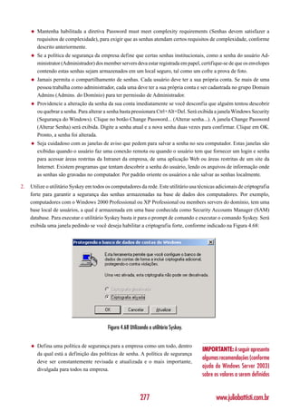 ◆   Mantenha habilitada a diretiva Password must meet complexity requirements (Senhas devem satisfazer a
         requisitos de complexidade), para exigir que as senhas atendam certos requisitos de complexidade, conforme
         descrito anteriormente.
     ◆   Se a política de segurança da empresa define que certas senhas institucionais, como a senha do usuário Ad-
         ministrator (Administrador) dos member servers deva estar registrada em papel, certifique-se de que os envelopes
         contendo estas senhas sejam armazenados em um local seguro, tal como um cofre a prova de foto.
     ◆   Jamais permita o compartilhamento de senhas. Cada usuário deve ter a sua própria conta. Se mais de uma
         pessoa trabalha como administrador, cada uma deve ter a sua própria conta e ser cadastrada no grupo Domain
         Admins (Admins. do Domínio) para ter permissão de Administrador.
     ◆   Providencie a alteração da senha da sua conta imediatamente se você desconfia que alguém tentou descobrir
         ou quebrar a senha. Para alterar a senha basta pressionara Ctrl+Alt+Del. Será exibida a janela Windows Security
         (Segurança do Windows). Clique no botão Change Password... (Alterar senha...). A janela Change Password
         (Alterar Senha) será exibida. Digite a senha atual e a nova senha duas vezes para confirmar. Clique em OK.
         Pronto, a senha foi alterada.
     ◆   Seja cuidadoso com as janelas de aviso que pedem para salvar a senha no seu computador. Estas janelas são
         exibidas quando o usuário faz uma conexão remota ou quando o usuário tem que fornecer um login e senha
         para acessar áreas restritas da Intranet da empresa, de uma aplicação Web ou áreas restritas de um site da
         Internet. Existem programas que tentam descobrir a senha do usuário, lendo os arquivos de informação onde
         as senhas são gravadas no computador. Por padrão oriente os usuários a não salvar as senhas localmente.

2.   Utilize o utilitário Syskey em todos os computadores da rede. Este utilitário usa técnicas adicionais de criptografia
     forte para garantir a segurança das senhas armazenadas na base de dados dos computadores. Por exemplo,
     computadores com o Windows 2000 Professional ou XP Professional ou members servers do domínio, tem uma
     base local de usuários, a qual é armazenada em uma base conhecida como Security Accounts Manager (SAM)
     database. Para executar o utilitário Syskey basta ir para o prompt de comando e executar o comando Syskey. Será
     exibida uma janela pedindo se você deseja habilitar a criptografia forte, conforme indicado na Figura 4.68:




                                           Figura 4.68 Utilizando o utilitário Syskey.


     ◆   Defina uma política de segurança para a empresa como um todo, dentro
                                                                                         IMPORTANTE: A seguir apresento
         da qual está a definição das políticas de senha. A política de segurança
                                                                                         algumas recomendações (conforme
         deve ser constantemente revisada e atualizada e o mais importante,
         divulgada para todos na empresa.
                                                                                         ajuda do Windows Server 2003)
                                                                                         sobre os valores a serem definidos


                                                             277                               www.juliobattisti.com.br
 