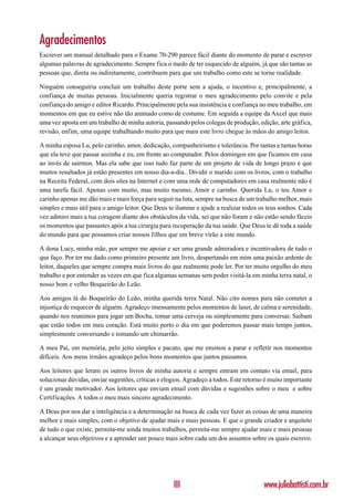 Agradecimentos
Escrever um manual detalhado para o Exame 70-290 parece fácil diante do momento de parar e escrever
algumas palavras de agradecimento. Sempre fica o medo de ter esquecido de alguém, já que são tantas as
pessoas que, direta ou indiretamente, contribuem para que um trabalho como este se torne realidade.

Ninguém conseguiria concluir um trabalho deste porte sem a ajuda, o incentivo e, principalmente, a
confiança de muitas pessoas. Inicialmente queria registrar o meu agradecimento pelo convite e pela
confiança do amigo e editor Ricardo. Principalmente pela sua insistência e confiança no meu trabalho, em
momentos em que eu estive não tão animado como de costume. Em seguida a equipe da Axcel que mais
uma vez aposta em um trabalho de minha autoria, passando pelos colegas de produção, edição, arte gráfica,
revisão, enfim, uma equipe trabalhando muito para que mais este livro chegue às mãos do amigo leitor.

A minha esposa Lu, pelo carinho, amor, dedicação, companheirismo e tolerância. Por tantas e tantas horas
que ela teve que passar sozinha e eu, em frente ao computador. Pelos domingos em que ficamos em casa
ao invés de sairmos. Mas ela sabe que isso tudo faz parte de um projeto de vida de longo prazo e que
muitos resultados já estão presentes em nosso dia-a-dia.. Dividir o marido com os livros, com o trabalho
na Receita Federal, com dois sites na Internet e com uma rede de computadores em casa realmente não é
uma tarefa fácil. Apenas com muito, mas muito mesmo, Amor e carinho. Querida Lu, o teu Amor e
carinho apenas me dão mais e mais força para seguir na luta, sempre na busca de um trabalho melhor, mais
simples e mais útil para o amigo leitor. Que Deus te ilumine e ajude a realizar todos os teus sonhos. Cada
vez admiro mais a tua coragem diante dos obstáculos da vida, sei que não foram e não estão sendo fáceis
os momentos que passastes após a tua cirurgia para recuperação da tua saúde. Que Deus te dê toda a saúde
do mundo para que possamos criar nossos filhos que em breve virão a este mundo.

A dona Lucy, minha mãe, por sempre me apoiar e ser uma grande admiradora e incentivadora de tudo o
que faço. Por ter me dado como primeiro presente um livro, despertando em mim uma paixão ardente de
leitor, daqueles que sempre compra mais livros do que realmente pode ler. Por ter muito orgulho do meu
trabalho e por entender as vezes em que fica algumas semanas sem poder visitá-la em minha terra natal, o
nosso bom e velho Boqueirão do Leão.

Aos amigos lá do Boqueirão do Leão, minha querida terra Natal. Não cito nomes para não cometer a
injustiça de esquecer de alguém. Agradeço imensamente pelos momentos de laser, de calma e serenidade,
quando nos reunimos para jogar um Bocha, tomar uma cerveja ou simplesmente para conversar. Saibam
que estão todos em meu coração. Está muito perto o dia em que poderemos passar mais tempo juntos,
simplesmente conversando e tomando um chimarrão.

A meu Pai, em memória, pelo jeito simples e pacato, que me ensinou a parar e refletir nos momentos
difíceis. Aos meus irmãos agradeço pelos bons momentos que juntos passamos.

Aos leitores que leram os outros livros de minha autoria e sempre entram em contato via email, para
solucionar dúvidas, enviar sugestões, críticas e elogios. Agradeço a todos. Este retorno é muito importante
é um grande motivador. Aos leitores que enviam email com dúvidas e sugestões sobre o meu e sobre
Certificações. A todos o meu mais sincero agradecimento.

A Deus por nos dar a inteligência e a determinação na busca de cada vez fazer as coisas de uma maneira
melhor e mais simples, com o objetivo de ajudar mais e mais pessoas. E que o grande criador e arquiteto
de tudo o que existe, permita-me ainda muitos trabalhos, permita-me sempre ajudar mais e mais pessoas
a alcançar seus objetivos e a aprender um pouco mais sobre cada um dos assuntos sobre os quais escrevo.




                                                    III                                 www.juliobattisti.com.br
 