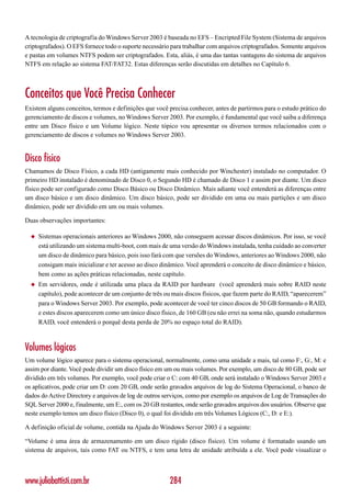 A tecnologia de criptografia do Windows Server 2003 é baseada no EFS – Encripted File System (Sistema de arquivos
criptografados). O EFS fornece todo o suporte necessário para trabalhar com arquivos criptografados. Somente arquivos
e pastas em volumes NTFS podem ser criptografados. Esta, aliás, é uma das tantas vantagens do sistema de arquivos
NTFS em relação ao sistema FAT/FAT32. Estas diferenças serão discutidas em detalhes no Capítulo 6.



Conceitos que Você Precisa Conhecer
Existem alguns conceitos, termos e definições que você precisa conhecer, antes de partirmos para o estudo prático do
gerenciamento de discos e volumes, no Windows Server 2003. Por exemplo, é fundamental que você saiba a diferença
entre um Disco físico e um Volume lógico. Neste tópico vou apresentar os diversos termos relacionados com o
gerenciamento de discos e volumes no Windows Server 2003.


Disco físico
Chamamos de Disco Físico, a cada HD (antigamente mais conhecido por Winchester) instalado no computador. O
primeiro HD instalado é denominado de Disco 0, o Segundo HD é chamado de Disco 1 e assim por diante. Um disco
físico pode ser configurado como Disco Básico ou Disco Dinâmico. Mais adiante você entenderá as diferenças entre
um disco básico e um disco dinâmico. Um disco básico, pode ser dividido em uma ou mais partições e um disco
dinâmico, pode ser dividido em um ou mais volumes.

Duas observações importantes:

  ◆   Sistemas operacionais anteriores ao Windows 2000, não conseguem acessar discos dinâmicos. Por isso, se você
      está utilizando um sistema multi-boot, com mais de uma versão do Windows instalada, tenha cuidado ao converter
      um disco de dinâmico para básico, pois isso fará com que versões do Windows, anteriores ao Windows 2000, não
      consigam mais inicializar e ter acesso ao disco dinâmico. Você aprenderá o conceito de disco dinâmico e básico,
      bem como as ações práticas relacionadas, neste capítulo.
  ◆   Em servidores, onde é utilizada uma placa da RAID por hardware (você aprenderá mais sobre RAID neste
      capítulo), pode acontecer de um conjunto de três ou mais discos físicos, que fazem parte do RAID, “aparecerem”
      para o Windows Server 2003. Por exemplo, pode acontecer de você ter cinco discos de 50 GB formando o RAID,
      e estes discos aparecerem como um único disco físico, de 160 GB (eu não errei na soma não, quando estudarmos
      RAID, você entenderá o porquê desta perda de 20% no espaço total do RAID).



Volumes lógicos
Um volume lógico aparece para o sistema operacional, normalmente, como uma unidade a mais, tal como F:, G:, M: e
assim por diante. Você pode dividir um disco físico em um ou mais volumes. Por exemplo, um disco de 80 GB, pode ser
dividido em três volumes. Por exemplo, você pode criar o C: com 40 GB, onde será instalado o Windows Server 2003 e
os aplicativos, pode criar um D: com 20 GB, onde serão gravados arquivos de log do Sistema Operacional, o banco de
dados do Active Directory e arquivos de log de outros serviços, como por exemplo os arquivos de Log de Transações do
SQL Server 2000 e, finalmente, um E:, com os 20 GB restantes, onde serão gravados arquivos dos usuários. Observe que
neste exemplo temos um disco físico (Disco 0), o qual foi dividido em três Volumes Lógicos (C:, D: e E:).

A definição oficial de volume, contida na Ajuda do Windows Server 2003 é a seguinte:

“Volume é uma área de armazenamento em um disco rígido (disco físico). Um volume é formatado usando um
sistema de arquivos, tais como FAT ou NTFS, e tem uma letra de unidade atribuída a ele. Você pode visualizar o



www.juliobattisti.com.br                                284
 