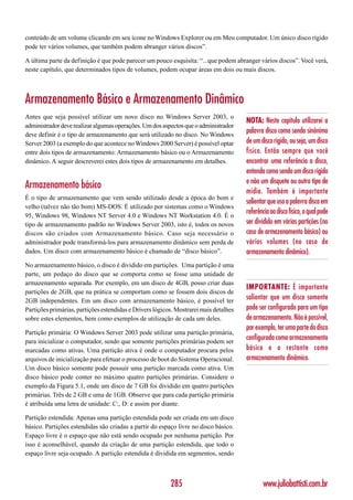 conteúdo de um volume clicando em seu ícone no Windows Explorer ou em Meu computador. Um único disco rígido
pode ter vários volumes, que também podem abranger vários discos”.

A última parte da definição é que pode parecer um pouco esquisita: “...que podem abranger vários discos”. Você verá,
neste capítulo, que determinados tipos de volumes, podem ocupar áreas em dois ou mais discos.



Armazenamento Básico e Armazenamento Dinâmico
Antes que seja possível utilizar um novo disco no Windows Server 2003, o
                                                                                       NOTA: Neste capítulo utilizarei a
administrador deve realizar algumas operações. Um dos aspectos que o administrador
deve definir é o tipo de armazenamento que será utilizado no disco. No Windows
                                                                                       palavra disco como sendo sinônimo
Server 2003 (a exemplo do que acontece no Windows 2000 Server) é possível optar        de um disco rígido, ou seja, um disco
entre dois tipos de armazenamento: Armazenamento básico ou o Armazenamento             físico. Então sempre que você
dinâmico. A seguir descreverei estes dois tipos de armazenamento em detalhes.          encontrar uma referência a disco,
                                                                                       entenda como sendo um disco rígido
                                                                                       e não um disquete ou outro tipo de
Armazenamento básico
                                                                                       mídia. Também é importante
É o tipo de armazenamento que vem sendo utilizado desde a época do bom e
                                                                                       salientar que uso a palavra disco em
velho (talvez não tão bom) MS-DOS. É utilizado por sistemas como o Windows
95, Windows 98, Windows NT Server 4.0 e Windows NT Workstation 4.0. É o
                                                                                       referência ao disco físico, o qual pode
tipo de armazenamento padrão no Windows Server 2003, isto é, todos os novos            ser dividido em várias partições (no
discos são criados com Armazenamento básico. Caso seja necessário o                    caso de armazenamento básico) ou
administrador pode transformá-los para armazenamento dinâmico sem perda de             vários volumes (no caso de
dados. Um disco com armazenamento básico é chamado de “disco básico”.                  armazenamento dinâmico).
No armazenamento básico, o disco é dividido em partições. Uma partição é uma
parte, um pedaço do disco que se comporta como se fosse uma unidade de
armazenamento separada. Por exemplo, em um disco de 4GB, posso criar duas
                                                                                       IMPORTANTE: É importante
partições de 2GB, que na prática se comportam como se fossem dois discos de
2GB independentes. Em um disco com armazenamento básico, é possível ter
                                                                                       salientar que um disco somente
Partições primárias, partições estendidas e Drivers lógicos. Mostrarei mais detalhes   pode ser configurado para um tipo
sobre estes elementos, bem como exemplos de utilização de cada um deles.               de armazenamento. Não é possível,
                                                                                       por exemplo, ter uma parte do disco
Partição primária: O Windows Server 2003 pode utilizar uma partição primária,
para inicializar o computador, sendo que somente partições primárias podem ser
                                                                                       configurada como armazenamento
marcadas como ativas. Uma partição ativa é onde o computador procura pelos             básico e o restante como
arquivos de inicialização para efetuar o processo de boot do Sistema Operacional.      armazenamento dinâmico.
Um disco básico somente pode possuir uma partição marcada como ativa. Um
disco básico pode conter no máximo quatro partições primárias. Considere o
exemplo da Figura 5.1, onde um disco de 7 GB foi dividido em quatro partições
primárias. Três de 2 GB e uma de 1GB. Observe que para cada partição primária
é atribuída uma letra de unidade: C:, D: e assim por diante.

Partição estendida: Apenas uma partição estendida pode ser criada em um disco
básico. Partições estendidas são criadas a partir do espaço livre no disco básico.
Espaço livre é o espaço que não está sendo ocupado por nenhuma partição. Por
isso é aconselhável, quando da criação de uma partição estendida, que todo o
espaço livre seja ocupado. A partição estendida é dividida em segmentos, sendo



                                                          285                                  www.juliobattisti.com.br
 