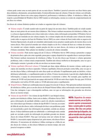 volume pode conter uma ou mais partes de um ou mais discos. Também é possível converter um disco básico para
disco dinâmico, diretamente, sem perda de dados. Existem diferentes tipos de volumes. O tipo de volume a ser utilizado,
é determinado por fatores tais como espaço disponível, performance e tolerância a falhas. A tolerância a falhas, diz
respeito a possibilidade do Windows Server 2003 manter as informações, mesmo no evento de comprometimento de
um disco ou volume.

Em discos de volume dinâmico podem ser criados os seguintes tipos de volumes:

  ◆   Volume simples: É criado usando todo ou parte do espaço de um único disco. Também pode ser criado usando
      duas ou mais partes de um mesmo disco dinâmico. Não fornece nenhum mecanismo de tolerância a falhas, isto
      é, se houver algum problema com o disco onde está o volume, toda a informação será perdida. O Windows Server
      2003 pode ser instalado em um volume simples. Se o volume simples não for utilizado como volume do sistema
      (onde estão os arquivos de boot do Windows Server 2003) ou como volume de boot (onde estão os arquivos do
      Sistema Operacional), ele pode ser estendido (adicionadas novas porções) usando partes do mesmo disco ou de
      outros discos. Não é possível estender um volume simples se ele for o volume de boot ou o volume do sistema.
      Ao estender um volume simples, usando porções de dois ou mais discos, ele torna-se um Spanned volume
      (Volume estendido). Mais adiante irei detalhar o conceito de volume estendido.
  ◆   Volume estendido: Pode incluir espaço de até 32 discos. O Windows Server 2003 começa a preencher o espaço
      do primeiro disco, após este estar esgotado, passa para o espaço disponível no segundo disco e assim por diante.
      Não fornece nenhum mecanismo de tolerância a falhas. Se um dos discos que formam o volume apresentar
      problemas, todo o volume estará comprometido. Também não oferece melhoria no desempenho, uma vez que a
      informação somente é gravada ou lida em um disco ao mesmo tempo.
  ◆   Volume espelhado (Mirrored volume): É formado por duas cópias idênticas do mesmo volume, sendo que as
      cópias são mantidas em discos separados. Volumes espelhados oferecem proteção contra falha, uma vez que se
      um dos discos falhar, a informação do outro disco pode ser utilizada. O espelhamento pode ser desfeito, o disco
      defeituoso substituído, e o espelhamento pode ser refeito. O único inconveniente é que devido a duplicidade das
      informações, o espaço de armazenamento necessário é exatamente o dobro. Por exemplo, para espelhar um
      volume de 10 GB você precisará de um espaço adicional de 10 GB em outro disco rígido. Ou seja, para 10 Gb de
      informações você utiliza 20 GB, sendo os 10 GB adicionais para o espelhamento.
  ◆   Striped Volume: Podem ser combinadas áreas de espaço livre de até 32 discos. Não apresenta nenhum mecanismo
      de tolerância a falhas, pois se um dos discos do Striped Volume falhar, toda a informação estará comprometida.
      Uma das vantagens é que o desempenho melhora, uma vez que as informações são gravadas nos diversos
      discos ao mesmo tempo.
  ◆   Volume do tipo RAID-5: Um volume do tipo RAID-5 é um Striped volume,
      porém com tolerância a falhas. Junto com os dados, o Windows Server 2003         NOTA: Dispositivos de armaze-
      grava informações de paridade (obtidas a partir de cálculos matemáticos)         namento removíveis, com um Zip drive,
      nos vários discos que formam o volume do tipo RAID-5. Com isso, no evento        somente suportam armazenamento
      de falha de um dos discos, toda a informação do disco com problemas, pode        básico e somente podem ter partições
      ser reconstituída a partir das informações de paridade, contida nos demais       primárias. Além disso uma partição
      discos. O disco defeituoso pode ser substituído e a informação nele contida      primária deste tipo de dispositivo, não
      pode ser recriada a partir da informação de paridade gravada nos demais          pode ser marcada como ativa, para que
      discos do volume RAID-5. Para que você possa criar um volume do tipo             seja possível dar o boot a partir desta
      RAID-5, é necessário espaço disponível em, pelo menos, três discos físicos       partição.
      diferentes. O mecanismo de tolerância à falhas restringe-se a falha de um
      dos discos do volume, se dois discos falharem ao mesmo tempo, não será
      possível recuperar os dados



www.juliobattisti.com.br                                 288
 