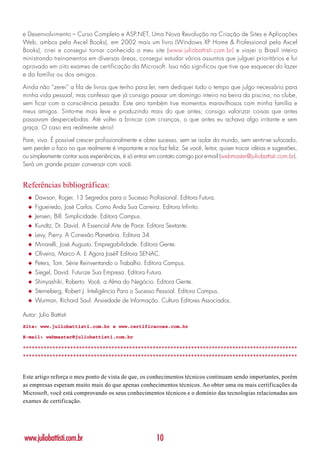 e Desenvolvimento – Curso Completo e ASP.NET, Uma Nova Revolução na Criação de Sites e Aplicações
Web, ambos pela Axcel Books), em 2002 mais um livro (Windows XP Home & Professional pela Axcel
Books), criei e consegui tornar conhecido o meu site (www.juliobattisti.com.br) e viajei o Brasil inteiro
ministrando treinamentos em diversas áreas, consegui estudar vários assuntos que julguei prioritários e fui
aprovado em oito exames de certificação da Microsoft. Isso não significou que tive que esquecer do lazer
e da família ou dos amigos.

Ainda não “zerei” a fila de livros que tenho para ler, nem dediquei todo o tempo que julgo necessário para
minha vida pessoal, mas confesso que já consigo passar um domingo inteiro na beira da piscina, no clube,
sem ficar com a consciência pesada. Este ano também tive momentos maravilhosos com minha família e
meus amigos. Sinto-me mais leve e produzindo mais do que antes; consigo valorizar coisas que antes
passavam despercebidas. Até voltei a brincar com crianças, o que antes eu achava algo irritante e sem
graça. O caso era realmente sério!

Pare, viva. É possível crescer profissionalmente e obter sucesso, sem se isolar do mundo, sem sentir-se sufocado,
sem perder o foco no que realmente é importante e nos faz feliz. Se você, leitor, quiser trocar idéias e sugestões,
ou simplesmente contar suas experiências, é só entrar em contato comigo por e-mail (webmaster@juliobattisti.com.br).
Será um grande prazer conversar com você.


Referências bibliográficas:
  ◆   Dawson, Roger. 13 Segredos para o Sucesso Profissional. Editora Futura.
  ◆   Figueiredo, José Carlos. Como Anda Sua Carreira. Editora Infinito.
  ◆   Jensen, Bill. Simplicidade. Editora Campus.
  ◆   Kundtz, Dr. David. A Essencial Arte de Parar. Editora Sextante.
  ◆   Levy, Pierry. A Conexão Planetária. Editora 34.
  ◆   Minarelli, José Augusto. Empregabilidade. Editora Gente.
  ◆   Oliveira, Marco A. E Agora José? Editora SENAC.
  ◆   Peters, Tom. Série Reinventando o Trabalho. Editora Campus.
  ◆   Siegel, David. Futurize Sua Empresa. Editora Futura.
  ◆   Shinyashiki, Roberto. Você, a Alma do Negócio. Editora Gente.
  ◆   Sterneberg, Robert J. Inteligência Para o Sucesso Pessoal. Editora Campus.
  ◆   Wurman, Richard Saul. Ansiedade de Informação. Cultura Editores Associados.

Autor: Julio Battisti
Site: www.juliobattisti.com.br e www.certificacoes.com.br

E-mail: webmaster@juliobattisti.com.br

*********************************************************************************************
*********************************************************************************************


Este artigo reforça o meu ponto de vista de que, os conhecimentos técnicos continuam sendo importantes, porém
as empresas esperam muito mais do que apenas conhecimentos técnicos. Ao obter uma ou mais certificações da
Microsoft, você está comprovando os seus conhecimentos técnicos e o domínio das tecnologias relacionadas aos
exames de certificação.




www.juliobattisti.com.br                                10
 