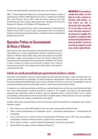 Existem mais alguns detalhes importantes que devem ser conhecidos:
                                                                                     IMPORTANTE: Para acompanhar os
OBS. : É muito importante lembrar, que o armazenamento dinâmico somente é            exemplos deste capítulo, você deve
suportado pelo Windows 2000 (Professional e Server e também pelo Windows             dispor de um disco o qual possa ser
XP) e pelo Windows Server 2003, sendo que discos dinâmicos não serão                 formatado, criadas partições, etc.
reconhecidos por outros sistemas operacionais como o Windows NT Server 4.0,
                                                                                     Cabe lembrar que todas as
Windows 95, Windows 98 e Windows NT Workstation 4.0.
                                                                                     informações do disco serão perdidas.
Conhecendo estes aspectos básicos sobre o armazenamento de informações do            Por isso não utilize um disco que
Windows Server 2003, é hora de ir para a parte prática, onde você aprenderá a        contém informações importantes e
realizar as tarefas de gerenciamento de discos, utilizando o Snap-in especialmente
                                                                                     que não possam ser apagadas. Para
projetado para esse fim.
                                                                                     acompanhar os exemplos de criação
                                                                                     de volumes do tipo Striped Volume ou
Operações Práticas no Gerenciamento                                                  Volume do tipo RAID-5 você deve ter
                                                                                     um servidor com espaço livro em, pelo
de Discos e Volumes                                                                  menos, três discos rígidos diferentes.
Neste tópico (o mais extenso do capítulo) você aprenderá uma série de tarefas
relacionadas com a criação, administração, alteração e exclusão de discos e
volumes no Windows Server 2003. Todas estas tarefas podem ser executadas
utilizando a opção Gerenciamento de disco, do console administrativo
Gerenciamento do computador. Porém, para facilitar o trabalho, você iniciará
o tópico criando um console personalizado, somente com o Snap-in
Gerenciamento de disco. Nos exemplos práticos deste tópico você utilizará o
console personalizado.


Criando um console personalizado para gerenciamento de discos e volumes
Neste item você aprenderá a acessar o console padrão para gerenciamento de discos, o qual é acessado através do
console Gerenciamento do computador, do menu Ferramentas administrativas. Observe que não existe mais uma
ferramenta chamada Disk administrator, como existia no Windows NT Server 4.0. Por isso você aprenderá a criar um
console personalizado, onde será adicionado somente o Snap-in para Gerenciamento de disco.

A criação de um console personalizado, possibilita que a administração de um servidor seja, mais facilmente dividida
entre vários administradores, conforme discutido no Capítulo 3. Por exemplo, você pode ter um administrador
responsável por administrar contas de usuários, outro por administrar discos e assim por diante. Com o console
personalizado, o administrador recebe um console onde é carregado apenas o Snap-in que tem a ver com a sua função.
Com uma interface mais simples, o aprendizado é mais rápido.

Exemplo: Para acessar o gerenciamento de discos através do console Gerenciamento do computador, siga os passos
indicados a seguir.

1.   Faça o logon com a conta Administrador ou com uma conta com permissão de administrador.
2.   Abra o console Gerenciamento do Computador: Iniciar -> Ferramentas Administrativas -> Gerenciamento do
     Computador.
3.   Este console dá acesso a diversas tarefas de administração do Windows Server 2003, tais como auditoria,
     configuração e criação de contas de usuários e grupos locais e assim por diante.
4.   Dê um clique no sinal de + ao lado da opção Armazenamento, caso ela não esteja aberta.
5.   Serão exibidas três opções, conforme indicado na Figura 5.3:




                                                         289                                www.juliobattisti.com.br
 