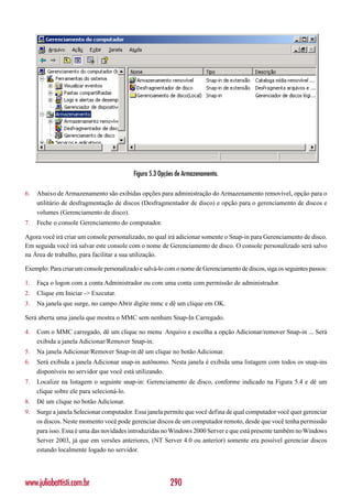 Figura 5.3 Opções de Armazenamento.

6.   Abaixo de Armazenamento são exibidas opções para administração do Armazenamento removível, opção para o
     utilitário de desfragmentação de discos (Desfragmentador de disco) e opção para o gerenciamento de discos e
     volumes (Gerenciamento de disco).
7.   Feche o console Gerenciamento do computador.

Agora você irá criar um console personalizado, no qual irá adicionar somente o Snap-in para Gerenciamento de disco.
Em seguida você irá salvar este console com o nome de Gerenciamento de disco. O console personalizado será salvo
na Área de trabalho, para facilitar a sua utilização.

Exemplo: Para criar um console personalizado e salvá-lo com o nome de Gerenciamento de discos, siga os seguintes passos:

1.   Faça o logon com a conta Administrador ou com uma conta com permissão de administrador.
2.   Clique em Iniciar -> Executar.
3.   Na janela que surge, no campo Abrir digite mmc e dê um clique em OK.

Será aberta uma janela que mostra o MMC sem nenhum Snap-In Carregado.

4.   Com o MMC carregado, dê um clique no menu Arquivo e escolha a opção Adicionar/remover Snap-in ... Será
     exibida a janela Adicionar/Remover Snap-in.
5.   Na janela Adicionar/Remover Snap-in dê um clique no botão Adicionar.
6.   Será exibida a janela Adicionar snap-in autônomo. Nesta janela é exibida uma listagem com todos os snap-ins
     disponíveis no servidor que você está utilizando.
7.   Localize na listagem o seguinte snap-in: Gerenciamento de disco, conforme indicado na Figura 5.4 e dê um
     clique sobre ele para selecioná-lo.
8.   Dê um clique no botão Adicionar.
9.   Surge a janela Selecionar computador. Essa janela permite que você defina de qual computador você quer gerenciar
     os discos. Neste momento você pode gerenciar discos de um computador remoto, desde que você tenha permissão
     para isso. Essa é uma das novidades introduzidas no Windows 2000 Server e que está presente também no Windows
     Server 2003, já que em versões anteriores, (NT Server 4.0 ou anterior) somente era possível gerenciar discos
     estando localmente logado no servidor.




www.juliobattisti.com.br                                  290
 