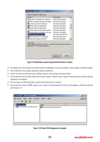 Figura 5.4 Selecionando o snap-in de gerenciamento de discos e volumes.

10. Por padrão vem selecionado o servidor local Este computador. Aceite esta seleção e dê um clique no botão Concluir.
11. Você estará de volta a janela Adicionar snap-in autônomo.
12. Como você não irá adicionar mais nenhum snap-in, dê um clique no botão Fechar.
13. Você estará de volta à janela Adicionar/remover snap-in. Observe que o snap-in Gerenciamento de disco (local),
    já aparece na listagem.
14. Dê um clique em OK para fechar a janela Adicionar/remover snap-in.
15. Você estará de volta ao MMC, agora com o snap-in Gerenciamento de disco já carregado, conforme indicado
    pela Figura 5.5.




                                    Figura 5.5 O Snap-In Disk Management já carregado.



                                                           291                                       www.juliobattisti.com.br
 