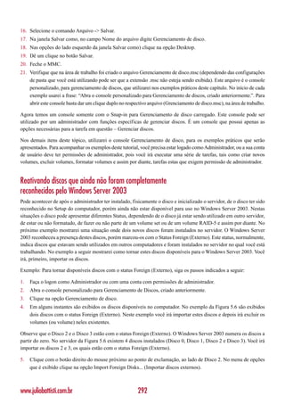 16. Selecione o comando Arquivo -> Salvar.
17. Na janela Salvar como, no campo Nome do arquivo digite Gerenciamento de disco.
18. Nas opções do lado esquerdo da janela Salvar como) clique na opção Desktop.
19. Dê um clique no botão Salvar.
20. Feche o MMC.
21. Verifique que na área de trabalho foi criado o arquivo Gerenciamento de disco.msc (dependendo das configurações
    de pasta que você está utilizando pode ser que a extensão .msc não esteja sendo exibida). Este arquivo é o console
    personalizado, para gerenciamento de discos, que utilizarei nos exemplos práticos deste capítulo. No início de cada
    exemplo usarei a frase: “Abra o console personalizado para Gerenciamento de discos, criado anteriormente.”. Para
    abrir este console basta dar um clique duplo no respectivo arquivo (Grenciamento de disco.msc), na área de trabalho.

Agora temos um console somente com o Snap-in para Gerenciamento de disco carregado. Este console pode ser
utilizado por um administrador com funções específicas de gerenciar discos. É um console que possui apenas as
opções necessárias para a tarefa em questão – Gerenciar discos.

Nos demais itens deste tópico, utilizarei o console Gerenciamento de disco, para os exemplos práticos que serão
apresentados. Para acompanhar os exemplos deste tutorial, você precisa estar logado como Administrador, ou a sua conta
de usuário deve ter permissões de administrador, pois você irá executar uma série de tarefas, tais como criar novos
volumes, excluir volumes, formatar volumes e assim por diante, tarefas estas que exigem permissão de administrador.


Reativando discos que ainda não foram completamente
reconhecidos pelo Windows Server 2003
Pode acontecer de após o administrador ter instalado, fisicamente o disco e inicializado o servidor, de o disco ter sido
reconhecido no Setup do computador, porém ainda não estar disponível para uso no Windows Server 2003. Nestas
situações o disco pode apresentar diferentes Status, dependendo de o disco já estar sendo utilizado em outro servidor,
de estar ou não formatado, de fazer ou não parte de um volume set ou de um volume RAID-5 e assim por diante. No
próximo exemplo mostrarei uma situação onde dois novos discos foram instalados no servidor. O Windows Server
2003 reconheceu a presença destes discos, porém marcou-os com o Status Foreign (Externo). Este status, normalmente,
indica discos que estavam sendo utilizados em outros computadores e foram instalados no servidor no qual você está
trabalhando. No exemplo a seguir mostrarei como tornar estes discos disponíveis para o Windows Server 2003. Você
irá, primeiro, importar os discos.

Exemplo: Para tornar disponíveis discos com o status Foreign (Externo), siga os passos indicados a seguir:

1.   Faça o logon como Administrador ou com uma conta com permissões de administrador.
2.   Abra o console personalizado para Gerenciamento de Discos, criado anteriormente.
3.   Clique na opção Gerenciamento de disco.
4.   Em alguns instantes são exibidos os discos disponíveis no computador. No exemplo da Figura 5.6 são exibidos
     dois discos com o status Foreign (Externo). Neste exemplo você irá importar estes discos e depois irá excluir os
     volumes (ou volume) neles existentes.

Observe que o Disco 2 e o Disco 3 estão com o status Foreign (Externo). O Windows Server 2003 numera os discos a
partir do zero. No servidor da Figura 5.6 existem 4 discos instalados (Disco 0, Disco 1, Disco 2 e Disco 3). Você irá
importar os discos 2 e 3, os quais estão com o status Foreign (Externo).

5.   Clique com o botão direito do mouse próximo ao ponto de exclamação, ao lado de Disco 2. No menu de opções
     que é exibido clique na opção Import Foreign Disks... (Importar discos externos).



www.juliobattisti.com.br                                 292
 