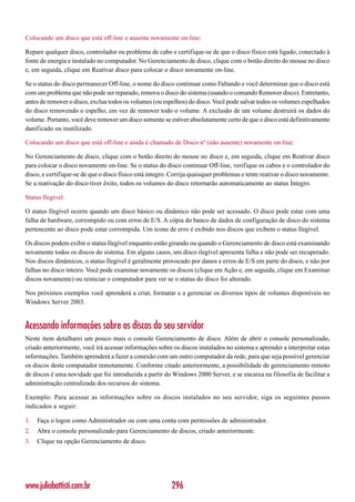 Colocando um disco que está off-line e ausente novamente on-line:

Repare qualquer disco, controlador ou problema de cabo e certifique-se de que o disco físico está ligado, conectado à
fonte de energia e instalado no computador. No Gerenciamento de disco, clique com o botão direito do mouse no disco
e, em seguida, clique em Reativar disco para colocar o disco novamente on-line.

Se o status do disco permanecer Off-line, o nome do disco continuar como Faltando e você determinar que o disco está
com um problema que não pode ser reparado, remova o disco do sistema (usando o comando Remover disco). Entretanto,
antes de remover o disco, exclua todos os volumes (ou espelhos) do disco. Você pode salvar todos os volumes espelhados
do disco removendo o espelho, em vez de remover todo o volume. A exclusão de um volume destruirá os dados do
volume. Portanto, você deve remover um disco somente se estiver absolutamente certo de que o disco está definitivamente
danificado ou inutilizado.

Colocando um disco que está off-line e ainda é chamado de Disco nº (não ausente) novamente on-line:

No Gerenciamento de disco, clique com o botão direito do mouse no disco e, em seguida, clique em Reativar disco
para colocar o disco novamente on-line. Se o status do disco continuar Off-line, verifique os cabos e o controlador do
disco, e certifique-se de que o disco físico está íntegro. Corrija quaisquer problemas e tente reativar o disco novamente.
Se a reativação do disco tiver êxito, todos os volumes do disco retornarão automaticamente ao status Íntegro.

Status Ilegível:

O status Ilegível ocorre quando um disco básico ou dinâmico não pode ser acessado. O disco pode estar com uma
falha de hardware, corrompido ou com erros de E/S. A cópia do banco de dados de configuração de disco do sistema
pertencente ao disco pode estar corrompida. Um ícone de erro é exibido nos discos que exibem o status Ilegível.

Os discos podem exibir o status Ilegível enquanto estão girando ou quando o Gerenciamento de disco está examinando
novamente todos os discos do sistema. Em alguns casos, um disco ilegível apresenta falha e não pode ser recuperado.
Nos discos dinâmicos, o status Ilegível é geralmente provocado por danos e erros de E/S em parte do disco, e não por
falhas no disco inteiro. Você pode examinar novamente os discos (clique em Ação e, em seguida, clique em Examinar
discos novamente) ou reiniciar o computador para ver se o status do disco foi alterado.

Nos próximos exemplos você aprenderá a criar, formatar e a gerenciar os diversos tipos de volumes disponíveis no
Windows Server 2003.


Acessando informações sobre os discos do seu servidor
Neste item detalharei um pouco mais o console Gerenciamento de disco. Além de abrir o console personalizado,
criado anteriormente, você irá acessar informações sobre os discos instalados no sistema e aprender a interpretar estas
informações. Também aprenderá a fazer a conexão com um outro computador da rede, para que seja possível gerenciar
os discos deste computador remotamente. Conforme citado anteriormente, a possibilidade de gerenciamento remoto
de discos é uma novidade que foi introduzida a partir do Windows 2000 Server, e se encaixa na filosofia de facilitar a
administração centralizada dos recursos do sistema.

Exemplo: Para acessar as informações sobre os discos instalados no seu servidor, siga os seguintes passos
indicados a seguir:

1.   Faça o logon como Administrador ou com uma conta com permissões de administrador.
2.   Abra o console personalizado para Gerenciamento de discos, criado anteriormente.
3.   Clique na opção Gerenciamento de disco.




www.juliobattisti.com.br                                  296
 