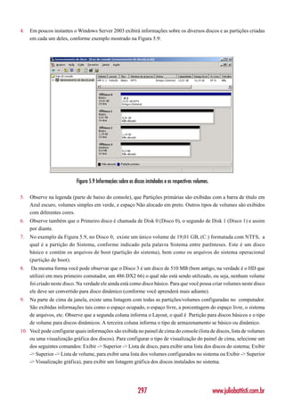 4.   Em poucos instantes o Windows Server 2003 exibirá informações sobre os diversos discos e as partições criadas
     em cada um deles, conforme exemplo mostrado na Figura 5.9:




                           Figura 5.9 Informações sobre os discos instalados e os respectivos volumes.

5.   Observe na legenda (parte de baixo do console), que Partições primárias são exibidas com a barra de título em
     Azul escuro, volumes simples em verde, e espaço Não alocado em preto. Outros tipos de volumes são exibidos
     com diferentes cores.
6.   Observe também que o Primeiro disco é chamada de Disk 0 (Disco 0), o segundo de Disk 1 (Disco 1) e assim
     por diante.
7.   No exemplo da Figura 5.9, no Disco 0, existe um único volume de 19,01 GB, (C:) formatada com NTFS, a
     qual é a partição do Sistema, conforme indicado pela palavra Sistema entre parênteses. Este é um disco
     básico e contém os arquivos de boot (partição do sistema), bem como os arquivos do sistema operacional
     (partição de boot).
8.    Da mesma forma você pode observar que o Disco 3 é um disco de 510 MB (bem antigo, na verdade é o HD que
     utilizei em meu primeiro comutador, um 486 DX2 66) o qual não está sendo utilizado, ou seja, nenhum volume
     foi criado neste disco. Na verdade ele ainda está como disco básico. Para que você possa criar volumes neste disco
     ele deve ser convertido para disco dinâmico (conforme você aprenderá mais adiante).
9.   Na parte de cima da janela, existe uma listagem com todas as partições/volumes configuradas no computador.
     São exibidas informações tais como o espaço ocupado, o espaço livre, a porcentagem do espaço livre, o sistema
     de arquivos, etc. Observe que a segunda coluna informa o Layout, o qual é Partição para discos básicos e o tipo
     de volume para discos dinâmicos. A terceira coluna informa o tipo de armazenamento se básico ou dinâmico.
10. Você pode configurar quais informações são exibida no painel de cima do console (lista de discos, lista de volumes
    ou uma visualização gráfica dos discos). Para configurar o tipo de visualização do painel de cima, selecione um
    dos seguintes comandos: Exibir -> Superior -> Lista de disco, para exibir uma lista dos discos do sistema; Exibir
    -> Superior -> Lista de volume, para exibir uma lista dos volumes configurados no sistema ou Exibir -> Superior
    -> Visualização gráfica), para exibir um listagem gráfica dos discos instalados no sistema.




                                                             297                                         www.juliobattisti.com.br
 