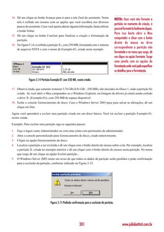 14. Dê um clique no botão Avançar para ir para a tela final do assistente. Nesta
                                                                                                NOTA: Caso você não formate a
    tela é exibido um resumo com as opções que você escolheu nos diversos
                                                                                                partição no momento de criação, é
    passos do assistente. Caso você queira alterar alguma informação, basta utilizar
                                                                                                possível formatá-la facilmente depois.
    o botão Voltar.
                                                                                                Para isso basta abrir o Meu
15. Dê um clique no botão Concluir para finalizar a criação e formatação da
                                                                                                computador e clicar com o botão
    partição.
                                                                                                direito do mouse no drive
16. Na figura 5.14, é exibida a partição X:, com 250 MB, formatada com o sistema
    de arquivos NTFS e com o nome de Exemplo-01, criada neste exemplo
                                                                                                correspondente a partição não
                                                                                                formatada e no menu que surge, dê
                                                                                                um clique na opção Formatar. Surge
                                                                                                uma janela com as opções de
                                                                                                formatação onde você pode especificar
                                                                                                os detalhes para a formatação.

              Figura 5.14 Partição Exemplo-01 com 250 MB, recém criada.

17. Observe ainda, que somente restaram 3,76 GB (4,01 GB – 250 MB), não alocados no Disco 1, onde a partição foi
    criada. Se você abrir o Meu computador ou o Windows Explorer, na listagem de drivers já estará sendo exibido
    o drive X: (Exemplo-01), com 250 MB de espaço disponível.
18. Feche o console Gerenciamento de disco. Caso o Windows Server 2003 peça para salvar as alterações, dê um
    clique em Sim.

Agora você aprenderá a excluir uma partição criada em um disco básico. Você irá excluir a partição Exemplo-01,
recém criada.

Exemplo: Para excluir uma partição siga os seguintes passos:

1.   Faça o logon como Administrador ou com uma conta com permissões de administrador.
2.   Abra o console personalizado para Gerenciamento de disco, criado anteriormente.
3.   Clique na opção Gerenciamento de disco.
4.   Localize a partição a ser excluída e dê um clique com o botão direito do mouse sobre a ela. Por exemplo, localize
     a partição X: criada no exemplo anterior e dê um clique com o botão direito do mouse nesta partição. No menu
     que surge dê um clique na opção Excluir partição...
5.   O Windows Server 2003 emite um aviso de que todos os dados da partição serão perdidos e pede confirmação
     para a exclusão da partição, conforme indicado na Figura 5.15:




                                 Figura 5.15 Pedindo confirmação para a exclusão da partição.




                                                            301                                        www.juliobattisti.com.br
 