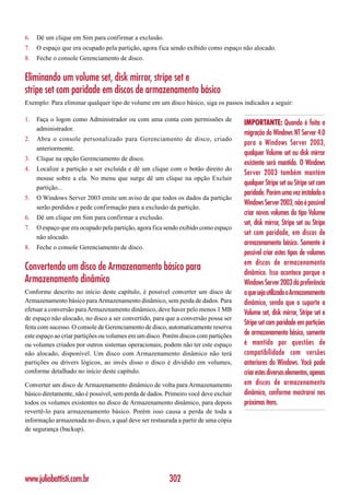 6.   Dê um clique em Sim para confirmar a exclusão.
7.   O espaço que era ocupado pela partição, agora fica sendo exibido como espaço não alocado.
8.   Feche o console Gerenciamento de disco.


Eliminando um volume set, disk mirror, stripe set e
stripe set com paridade em discos de armazenamento básico
Exemplo: Para eliminar qualquer tipo de volume em um disco básico, siga os passos indicados a seguir:

1.   Faça o logon como Administrador ou com uma conta com permissões de
                                                                                     IMPORTANTE: Quando é feita a
     administrador.
                                                                                     migração do Windows NT Server 4.0
2.   Abra o console personalizado para Gerenciamento de disco, criado
                                                                                     para o Windows Server 2003,
     anteriormente.
                                                                                     qualquer Volume set ou disk mirror
3.   Clique na opção Gerenciamento de disco.
                                                                                     existente será mantido. O Windows
4.   Localize a partição a ser excluída e dê um clique com o botão direito do
                                                                                     Server 2003 também mantém
     mouse sobre a ela. No menu que surge dê um clique na opção Excluir
                                                                                     qualquer Stripe set ou Stripe set com
     partição...
                                                                                     paridade. Porém uma vez instalado o
5.   O Windows Server 2003 emite um aviso de que todos os dados da partição
                                                                                     Windows Server 2003, não é possível
     serão perdidos e pede confirmação para a exclusão da partição.
                                                                                     criar novos volumes do tipo Volume
6.   Dê um clique em Sim para confirmar a exclusão.
                                                                                     set, disk mirror, Stripe set ou Stripe
7.   O espaço que era ocupado pela partição, agora fica sendo exibido como espaço
                                                                                     set com paridade, em discos de
     não alocado.
                                                                                     armazenamento básico. Somente é
8.   Feche o console Gerenciamento de disco.
                                                                                     possível criar estes tipos de volumes
                                                                                     em discos de armazenamento
Convertendo um disco de Armazenamento básico para                                    dinâmico. Isso acontece porque o
Armazenamento dinâmico                                                               Windows Server 2003 dá preferência
Conforme descrito no início deste capítulo, é possível converter um disco de         a que seja utilizado o Armazenamento
Armazenamento básico para Armazenamento dinâmico, sem perda de dados. Para           dinâmico, sendo que o suporte a
efetuar a conversão para Armazenamento dinâmico, deve haver pelo menos 1 MB
                                                                                     Volume set, disk mirror, Stripe set e
de espaço não alocado, no disco a ser convertido, para que a conversão possa ser
                                                                                     Stripe set com paridade em partições
feita com sucesso. O console de Gerenciamento de disco, automaticamente reserva
este espaço ao criar partições ou volumes em um disco. Porém discos com partições    de armazenamento básico, somente
ou volumes criados por outros sistemas operacionais, podem não ter este espaço       é mantido por questões de
não alocado, disponível. Um disco com Armazenamento dinâmico não terá                compatibilidade com versões
partições ou drivers lógicos, ao invés disso o disco é dividido em volumes,          anteriores do Windows. Você pode
conforme detalhado no início deste capítulo.                                         criar estes diversos elementos, apenas
Converter um disco de Armazenamento dinâmico de volta para Armazenamento             em discos de armazenamento
básico diretamente, não é possível, sem perda de dados. Primeiro você deve excluir   dinâmico, conforme mostrarei nos
todos os volumes existentes no disco de Armazenamento dinâmico, para depois          próximos itens.
revertê-lo para armazenamento básico. Porém isso causa a perda de toda a
informação armazenada no disco, a qual deve ser restaurada a partir de uma cópia
de segurança (backup).




www.juliobattisti.com.br                                 302
 