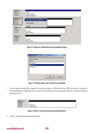 Figura 5.16 Clique com o botão direito na parte destacada na figura.




                              Figura 5.17 Marque apenas o disco (ou discos) a ser atualizado.

7.   Dê um clique no botão OK e aguarde. Em poucos instantes o Windows Server 2003 já mostra no console de
     Gerenciamento do computador, que o disco foi convertido para Armazenamento dinâmico, conforme indicado
     pela Figura 5.18.




                             Figura 5.18 Disco 1 já convertido para Armazenamento dinâmico.

8.   Feche o console de Gerenciamento de disco.




www.juliobattisti.com.br                                   304
 