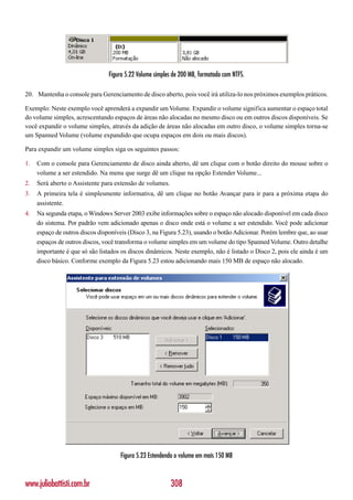 Figura 5.22 Volume simples de 200 MB, formatado com NTFS.

20. Mantenha o console para Gerenciamento de disco aberto, pois você irá utiliza-lo nos próximos exemplos práticos.

Exemplo: Neste exemplo você aprenderá a expandir um Volume. Expandir o volume significa aumentar o espaço total
do volume simples, acrescentando espaços de áreas não alocadas no mesmo disco ou em outros discos disponíveis. Se
você expandir o volume simples, através da adição de áreas não alocadas em outro disco, o volume simples torna-se
um Spanned Volume (volume expandido que ocupa espaços em dois ou mais discos).

Para expandir um volume simples siga os seguintes passos:

1.   Com o console para Gerenciamento de disco ainda aberto, dê um clique com o botão direito do mouse sobre o
     volume a ser estendido. Na menu que surge dê um clique na opção Estender Volume...
2.   Será aberto o Assistente para extensão de volumes.
3.   A primeira tela é simplesmente informativa, dê um clique no botão Avançar para ir para a próxima etapa do
     assistente.
4.   Na segunda etapa, o Windows Server 2003 exibe informações sobre o espaço não alocado disponível em cada disco
     do sistema. Por padrão vem adicionado apenas o disco onde está o volume a ser estendido. Você pode adicionar
     espaço de outros discos disponíveis (Disco 3, na Figura 5.23), usando o botão Adicionar. Porém lembre que, ao usar
     espaços de outros discos, você transforma o volume simples em um volume do tipo Spanned Volume. Outro detalhe
     importante é que só são listados os discos dinâmicos. Neste exemplo, não é listado o Disco 2, pois ele ainda é um
     disco básico. Conforme exemplo da Figura 5.23 estou adicionando mais 150 MB de espaço não alocado.




                                     Figura 5.23 Estendendo o volume em mais 150 MB



www.juliobattisti.com.br                                   308
 