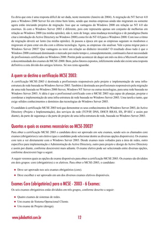 Eu diria que esta é uma resposta difícil de ser dada, neste momento (Janeiro de 2004). A migração do NT Server 4.0
para o Windows 2000 Server foi em ritmo bem lento, sendo que muitas empresas ainda não migraram ou somente
agora estão iniciando projetos de migração. Isso que as vantagens do Windows 2000 em relação ao NT 4.0 são
enormes. Já com o Windows Server 2003 é diferente, pois este representa apenas um conjunto de melhorias em
relação ao Windows 2000 (na minha opinião), não é, nem de longe, uma mudança tecnológica e de paradigma (basta
citar a introdução do Active Directory no Windows 2000) como foi do NT 4.0 para o Windows 2000. Com isso a ritmo
de migração deverá ser lento (na minha opinião). Já passou a época em que as empresas seguiam os modismos e
migravam só para estar em dia com a última tecnologia. Agora, as empresas vão analisar. Vale a pena migrar para o
Windows Server 2003? Que vantagens eu terei em relação ao dinheiro investido? O resultado disso tudo é que o
Windows 2000 continuará dominando o mercado por muito tempo e, conseqüentemente, continuará a haver necessidade
de profissionais certificados no Windows 2000. Porém pode acontecer de daqui um mês ou dois a Microsoft anunciar
a descontinuidade dos exames do MCSE-2000. Bem, pelos fatores expostos, infelizmente ainda não existe uma resposta
definitiva a esta dúvida dos amigos leitores. Só nos resta aguardar.


A quem se destina a certificação MCSE 2003:
A certificação MCSE-2003 é destinada a profissionais responsáveis pelo projeto e implementação de uma infra-
estrutura de rede baseada no Windows Server 2003. Também é destinada aos profissionais responsáveis pela migração
de uma rede baseada no Windows 2000 Server, Windows NT Server ou outras tecnologias, para uma rede baseada no
Windows Server 2003. A idéia é que o profissional certificado com o MCSE 2003 seja capaz de planejar, projetar e
coordenar a implementação de uma infra-estrutura de rede baseada no Windows Server 2003. Uma tarefa e tanto, que
exige sólidos conhecimentos e domínios das tecnologias do Windows Server 2003.

O candidato à certificação MCSE 2003 terá que demonstrar os seus conhecimentos do Windows Server 2003, do Active
Directory (Projeto e Implementação), dos serviços de rede (TCP/IP, DNS, DHCP, RRAS, IIS, IP-SEC e assim por
diante), da parte de segurança e da parte de projeto de uma infra-estrutura de rede, baseada no Windows Server 2003.


Quantos e quais os exames necessários ao MCSE-2003?
Para obter a certificação MCSE 2003 o candidato deve ser aprovado em sete exames, sendo seis os chamados core
exames (obrigatórios) e um eletivo (que o candidato pode selecionar dentre as diversas opções disponíveis). Os exames
core tem a ver diretamente com o Windows Server 2003. Desde exames mais voltados para a área de redes, outro
específico para implementação e Administração do Active Directory, outro para projeto e design do Active Directory
e assim por diante, conforme descreverei mais adiante. O exame eletivo pode ser selecionado entre diversas opções,
conforme descreverei logo a seguir.

A seguir veremos quais as opções de exame disponíveis para obter a certificação MCSE 2003. Os exames são divididos
em dois grupos: core (obrigatórios) e os eletivos. Para obter o MCSE-2003, o candidato:

  ◆   Deve ser aprovado nos seis exames obrigatórios (core).
  ◆   Deve escolher e ser aprovado em um dos diversos exames eletivos disponíveis.


Exames Core (obrigatórios) para o MCSE - 2003 - 6 Exames:
Os seis exames obrigatórios estão divididos em três grupos, conforme descrito a seguir:

  ◆   Quatro exames de sistemas de redes.
  ◆   Um exame de Sistema Operacional Cliente.
  ◆   Um exame de Projeto (design).



www.juliobattisti.com.br                                 12
 