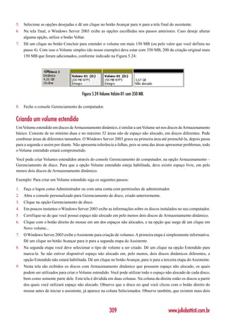 5.   Selecione as opções desejadas e dê um clique no botão Avançar para ir para a tela final do assistente.
6.   Na tela final, o Windows Server 2003 exibe as opções escolhidas nos passos anteriores. Caso deseje alterar
     alguma opção, utilize o botão Voltar.
7.   Dê um clique no botão Concluir para estender o volume em mais 150 MB (ou pelo valor que você definiu no
     passo 4). Com isso o Volume simples (do nosso exemplo) deve estar com 350 MB, 200 da criação original mais
     150 MB que foram adicionados, conforme indicado na Figura 5.24:




                                        Figura 5.24 Volume Volsim-01 com 350 MB.

8.   Feche o console Gerenciamento do computador.


Criando um volume estendido
Um Volume estendido em discos de Armazenamento dinâmico, é similar a um Volume set nos discos de Armazenamento
básico. Consiste de no mínimo duas e no máximo 32 áreas não de espaço não alocado, em discos diferentes. Pode
combinar áreas de diferentes tamanhos. O Windows Server 2003 grava na primeira área até preenchê-la, depois passa
para a segunda e assim por diante. Não apresenta tolerância a falhas, pois se uma das áreas apresentar problemas, todo
o Volume estendido estará comprometido.

Você pode criar Volumes estendidos através do console Gerenciamento do computador, na opção Armazenamento –
Gerenciamento de disco. Para que a opção Volume estendido esteja habilitada, deve existir espaço livre, em pelo
menos dois discos de Armazenamento dinâmico.

Exemplo: Para criar um Volume estendido siga os seguintes passos:

1.   Faça o logon como Administrador ou com uma conta com permissões de administrador.
2.   Abra o console personalizado para Gerenciamento de disco, criado anteriormente.
3.   Clique na opção Gerenciamento de disco.
4.   Em poucos instantes o Windows Server 2003 exibe as informações sobre os discos instalados no seu computador.
5.   Certifique-se de que você possui espaço não alocado em pelo menos dois discos de Armazenamento dinâmico.
6.   Clique com o botão direito do mouse em um dos espaços não alocados, e na opção que surge dê um clique em
     Novo volume...
7.   O Windows Server 2003 exibe o Assistente para criação de volumes. A primeira etapa é simplesmente informativa.
     Dê um clique no botão Avançar para ir para a segunda etapa do Assistente.
8.   Na segunda etapa você deve selecionar o tipo de volume a ser criado. Dê um clique na opção Estendido para
     marca-la. Se não estiver disponível espaço não alocado em, pelo menos, dois discos dinâmicos diferentes, a
     opção Estendido não estará habilitada. Dê um clique no botão Avançar, para ir para a terceira etapa do Assistente.
9.   Nesta tela são exibidos os discos com Armazenamento dinâmico que possuem espaço não alocado, os quais
     podem ser utilizados para criar o Volume estendido. Você pode utilizar todo o espaço não alocado de cada disco,
     bem como somente parte dele. Esta tela é dividida em duas colunas. Na coluna da direita estão os discos a partir
     dos quais você utilizará espaço não alocado. Observe que o disco no qual você clicou com o botão direito do
     mouse antes de iniciar o assistente, já aparece na coluna Selecionados. Observe também, que existem mais dois



                                                         309                                 www.juliobattisti.com.br
 