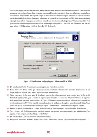 discos com espaço não alocado, os quais podem ser utilizados para criação do Volume estendido. Para adicionar
    espaço de outros discos basta clicar no disco, na coluna Disponíveis e depois clicar em Adicionar, para incluir o
    disco na lista Selecionados. Em seguida clique no disco na lista Selecionados para selecioná-lo e defina o espaço
    que será utilizado deste disco. O espaço é informado no campo Selecione o espaço em MB. Você deve repetir esta
    operação para definir o espaço a ser utilizado em cada um dos discos que farão parte do Volume expandido. Você
    pode utilizar diferentes espaços de cada disco. No exemplo da Figura 5-25 vou criar um Volume de 500 MB, no
    qual utilizo 50 MB do disco 1, 250 do disco 2 e 200 do disco 3.




                         Figura 5.25 Especificando as configurações para o Volume estendido de 500 MB.

10. Dê um clique no botão Avançar, para ir para a próxima etapa do Assistente.
11. Nesta etapa você define a letra que será associada com o volume. Selecione uma das letras disponíveis e dê um
    clique no botão Avançar, para ir para a próxima etapa do assistente.
12. Nesta etapa você define uma série de detalhes a respeito do volume que está sendo criado. Você define se irá
    formatá-la agora ou não, Qual o sistema de arquivos a ser utilizado. Se vai ou não utilizar compressão de arquivos.
    Pode ser definido um nome para o volume. Na Figura 5.26 mostro um exemplo onde o volume será formatado com
    o sistema de arquivos NTFS, foi mantido o tamanho padrão de unidade de alocação, o nome da unidade foi definido
    como VolEsp-01, foi escolhida uma formatação rápida e foi habilitada a compactação de arquivos e pastas.
13. Defina as opções de formatação e clique no botão Avançar, para seguir para a próxima etapa do assistente.
14. Será exibida a tela da última etapa do assistente, onde é apresentado um resumo das opções selecionadas. Caso
    alguma opção esteja incorreta, utilize o botão Voltar.
15. Dê um clique em Concluir para criar o Volume estendido.
16. Em poucos instantes o Windows Server 2003 criará e formatará o Volume, conforme indicado na Figura 5.27:




www.juliobattisti.com.br                                    310
 