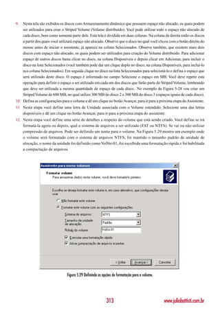 9.   Nesta tela são exibidos os discos com Armazenamento dinâmico que possuem espaço não alocado, os quais podem
     ser utilizados para criar o Striped Volume (Volume distribuído). Você pode utilizar todo o espaço não alocado de
     cada disco, bem como somente parte dele. Esta tela é dividida em duas colunas. Na coluna da direita estão os discos
     a partir dos quais você utilizará espaço não alocado. Observe que o disco no qual você clicou com o botão direito do
     mouse antes de iniciar o assistente, já aparece na coluna Selecionados. Observe também, que existem mais dois
     discos com espaço não alocado, os quais podem ser utilizados para criação do Volume distribuído. Para adicionar
     espaço de outros discos basta clicar no disco, na coluna Disponíveis e depois clicar em Adicionar, para incluir o
     disco na lista Selecionados (você também pode dar um clique duplo no disco, na coluna Disponíveis, para incluí-lo
     nca coluna Selecionados). Em seguida clique no disco na lista Selecionados para selecioná-lo e defina o espaço que
     será utilizado deste disco. O espaço é informado no campo Selecione o espaço em MB. Você deve repetir esta
     operação para definir o espaço a ser utilizado em cada um dos discos que farão parte do Striped Volume, lembrando
     que deve ser utilizada a mesma quantidade de espaço de cada disco.. No exemplo da Figura 5-28 vou criar um
     Striped Volume de 600 MB, no qual utilizo 300 MB do disco 2 e 300 MB do disco 3 (espaços iguais de cada disco).
10. Defina as configurações para o volume e dê um clique no botão Avançar, para ir para a próxima etapa do Assistente.
11. Nesta etapa você define uma letra de Unidade associada com o Volume estendido. Selecione uma das letras
    disponíveis e dê um clique no botão Avançar, para ir para a próxima etapa do assistente.
12. Nesta etapa você define uma série de detalhes a respeito do volume que está sendo criado. Você define se irá
    formatá-la agora ou depois, qual o sistema de arquivos a ser utilizado (FAT ou NTFS). Se vai ou não utilizar
    compressão de arquivos. Pode ser definido um nome para o volume. Na Figura 5.29 mostro um exemplo onde
    o volume será formatado com o sistema de arquivos NTFS, foi mantido o tamanho padrão de unidade de
    alocação, o nome da unidade foi definido como VolStr-01, foi escolhida uma formatação rápida e foi habilitada
    a compactação de arquivos.




                                 Figura 5.29 Definindo as opções de formatação para o volume.




                                                            313                                 www.juliobattisti.com.br
 