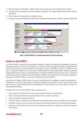 13. Defina as opções de formatação e clique no botão Avançar, para seguir para a etapa final do assistente.
14. Na etapa final é apresentado um resumo das opções selecionadas. Caso alguma opção esteja incorreta, utilize o
    botão Voltar.
15. Dê um clique em Concluir para criar o Striped volume.
16. Em poucos instantes o Windows Server 2003 criará e formatará o Striped volume, conforme indicado na Figura 5.30:




                       Figura 5.30 Striped Volume (Y:), ocupando espaços iguais em dois discos diferentes.


Criando um volume RAID-5
Um Volume RAID-5, em discos de Armazenamento dinâmico, é similar a um Striped set com paridade, nos discos de
Armazenamento básico. Consiste de no mínimo três e no máximo 32 áreas de espaço não alocado, em discos diferentes.
Todas as áreas devem ser do mesmo tamanho. Por exemplo se você tiver 200 MB em um disco e 150 MB em outro
disco, e finalmente 100 MB em um terceiro disco o Volume RAID-5 somente poderá utilizar 100 MB de cada disco
(menor espaço disponível entre os discos participantes). Utilizando 100 MB de cada um dos dois discos, o total ficará
em 200, pois um terço do espaço (no caso de três discos), 100 MB, será utilizado para as informações de paridade, o
que garante a tolerância a falhas, no caso de um dos discos apresentar problemas.

Você pode criar Volumes RAID-5 através do console Gerenciamento do computador, na opção Armazenamento –
Gerenciamento de disco ou pode utilizar o console personalizado Gerenciamento de disco, criado no início deste
tópico. Para que a opção Volume RAID-5 esteja habilitada, deve haver espaço livre em, pelo menos, três discos de
Armazenamento dinâmico.

Exemplo: Para criar um Volume RAID-5 siga os seguintes passos:

1.   Faça o logon como Administrador ou com uma conta com permissões de administrador.
2.   Abra o console personalizado para Gerenciamento de disco, criado anteriormente.
3.   Clique na opção Gerenciamento de disco.
4.   Em poucos instantes o Windows Server 2003 exibe as informações sobre os discos instalados no seu computador.
5.   Certifique-se de que você possui espaço não alocado em pelo menos três discos de Armazenamento dinâmico.
6.   Clique com o botão direito do mouse em um dos espaços não alocados, e na opção que surge dê um clique em
     Novo Volume...



www.juliobattisti.com.br                                     314
 