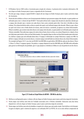 7.   O Windows Server 2003 exibe o Assistente para criação de volumes. A primeira tela é somente informativa. Dê
     um clique no botão Avançar para ir para a segunda tela do Assistente.
8.   Na tela que surge, marque a opção RAID-5, depois dê um clique no botão Avançar, para ir para a próxima etapa
     do Assistente.
9.   Nesta tela são exibidos os discos com Armazenamento dinâmico que possuem espaço não alocado, os quais podem ser
     utilizados para criar o volume do tipo RAID-5. Você pode utilizar todo o espaço não alocado de cada disco (desde que
     o espaço não alocado seja o mesmo em cada disco), bem como somente parte dele. Esta tela é dividida em duas
     colunas. Na coluna da direita estão os discos a partir dos quais você utilizará espaço não alocado. Observe que o disco
     no qual você clicou com o botão direito do mouse, antes de iniciar o assistente, já aparece na coluna Selecionados.
     Observe também, que existem mais dois discos com espaço não alocado, os quais podem ser utilizados para criação do
     Volume estendido. Para adicionar espaço de outros discos basta clicar no disco, na coluna Disponíveis e depois clicar
     em Adicionar, para incluir o disco na lista Selecionados. Em seguida clique no disco na lista Selecionados para selecioná-
     lo e defina o espaço que será utilizado deste disco. O espaço é informado no campo Selecione o espaço em MB. Ao
     definir o espaço utilizado em um dos discos, o mesmo espaço será definido nos demais discos da coluna Selecionados.
     No exemplo da Figura 10-31 vou criar um RAID-5 de 600 MB, no qual utilizo 200 MB de cada um dos discos: Disco
     1, Disco 2 e Disco 3 (espaços iguais). Na prática, o espaço disponível será de 400 MB, pois 200 MB serão utilizados
     para gravar as informações de paridade, que é o que propicia a tolerância à falhas no caso da perda de um dos discos.




                            Figura 5.31 Criando um Striped Volume de 600 MB – 200 MB de cada disco.

10. Defina as configurações para o volume e dê um clique no botão Avançar, para ir para a próxima etapa do Assistente.
11. Nesta etapa você define uma letra de Unidade associada com o Volume estendido. Selecione uma das letras
    disponíveis e dê um clique no botão Avançar, para ir para a próxima etapa do assistente.
12. Nesta etapa você define uma série de detalhes a respeito do volume que está sendo criado. Você define se irá formatá-
    la agora ou depois, qual o sistema de arquivos a ser utilizado (FAT ou NTFS). Se vai ou não utilizar compressão de



                                                             315                                      www.juliobattisti.com.br
 