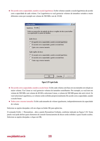 ◆   De acordo com a capacidade, usando a escala logarítmica: Exibe volumes usando a escala logarítmica de acordo
      com a capacidade de cada volume. Use Logarítmica se você gerenciar volumes de tamanhos variados e muito
      diferentes como por exemplo um volume de 500 MB e um de 10 GB.




                                              Figura 5.37 A guia Escala.

  ◆   De acordo com a capacidade, usando a escala linear: Exibe cada volume com base em seu tamanho em relação ao
      maior volume. Use Linear se você gerenciar volumes de tamanhos semelhantes. Por exemplo, se você tem um
      volume de 500 MB e um volume de 40 GB e selecionar Linear, o volume de 500 MB quase não será visível. Se
      você selecionar Logarítmica, os volumes serão exibidos proporcionalmente.De acordo com a capacidade, usando
      a escala linear:
  ◆   Todos com o mesmo tamanho: Exibe cada tamanho de volume igualmente, independentemente da capacidade
      do volume

Selecione as opções desejadas e dê um clique no botão OK para aplicá-las.

O comando Exibir -> Personalizar... abre a janela Personalizar Exibição, conforme indicado na Figura 5.38. Nesta
janela você pode definir quais elementos do console Gerenciamento de discos serão exibidos e quais ficarão ocultos.
Selecione as opções desejadas e clique em OK.




www.juliobattisti.com.br                                320
 