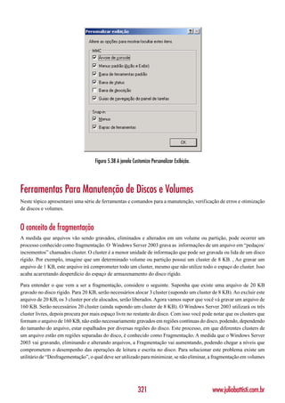 Figura 5.38 A janela Customize Personalizar Exibição.




Ferramentas Para Manutenção de Discos e Volumes
Neste tópico apresentarei uma série de ferramentas e comandos para a manutenção, verificação de erros e otimização
de discos e volumes.


O conceito de fragmentação
A medida que arquivos vão sendo gravados, eliminados e alterados em um volume ou partição, pode ocorrer um
processo conhecido como fragmentação. O Windows Server 2003 grava as informações de um arquivo em “pedaços/
incrementos” chamados cluster. O cluster é a menor unidade de informação que pode ser gravada ou lida de um disco
rígido. Por exemplo, imagine que um determinado volume ou partição possuí um cluster de 8 KB. , Ao gravar um
arquivo de 1 KB, este arquivo irá comprometer todo um cluster, mesmo que não utilize todo o espaço do cluster. Isso
acaba acarretando desperdício do espaço de armazenamento do disco rígido.

Para entender o que vem a ser a fragmentação, considere o seguinte. Suponha que existe uma arquivo de 20 KB
gravado no disco rígido. Para 20 KB, serão necessários alocar 3 cluster (supondo um cluster de 8 KB). Ao excluir este
arquivo de 20 KB, os 3 cluster por ele alocados, serão liberados. Agora vamos supor que você vá gravar um arquivo de
160 KB. Serão necessários 20 cluster (ainda supondo um cluster de 8 KB). O Windows Server 2003 utilizará os três
cluster livres, depois procura por mais espaço livre no restante do disco. Com isso você pode notar que os clusters que
formam o arquivo de 160 KB, não estão necessariamente gravados em regiões contínuas do disco, podendo, dependendo
do tamanho do arquivo, estar espalhados por diversas regiões do disco. Este processo, em que diferentes clusters de
um arquivo estão em regiões separadas do disco, é conhecido como Fragmentação. A medida que o Windows Server
2003 vai gravando, eliminando e alterando arquivos, a Fragmentação vai aumentando, podendo chegar a níveis que
comprometem o desempenho das operações de leitura e escrita no disco. Para solucionar este problema existe um
utilitário de “Desfragementação”, o qual deve ser utilizado para minimizar, se não eliminar, a fragmentação em volumes




                                                           321                               www.juliobattisti.com.br
 