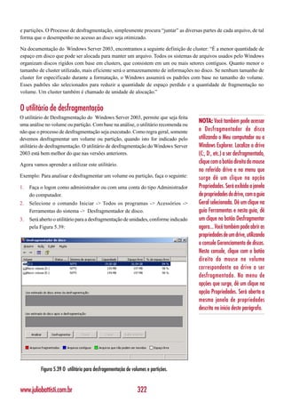 e partições. O Processo de desfragmentação, simplesmente procura “juntar” as diversas partes de cada arquivo, de tal
forma que o desempenho no acesso ao disco seja otimizado.

Na documentação do Windows Server 2003, encontramos a seguinte definição de cluster: “É a menor quantidade de
espaço em disco que pode ser alocada para manter um arquivo. Todos os sistemas de arquivos usados pelo Windows
organizam discos rígidos com base em clusters, que consistem em um ou mais setores contíguos. Quanto menor o
tamanho de cluster utilizado, mais eficiente será o armazenamento de informações no disco. Se nenhum tamanho de
cluster for especificado durante a formatação, o Windows assumirá os padrões com base no tamanho do volume.
Esses padrões são selecionados para reduzir a quantidade de espaço perdido e a quantidade de fragmentação no
volume. Um cluster também é chamado de unidade de alocação.”


O utilitário de desfragmentação
O utilitário de Desfragmentação do Windows Server 2003, permite que seja feita
                                                                                      NOTA: Você também pode acessar
uma análise no volume ou partição. Com base na análise, o utilitário recomenda ou
não que o processo de desfragmentação seja executado. Como regra geral, somente       o Desfragmentador de disco
devemos desfragmentar um volume ou partição, quando isto for indicado pelo            utilizando o Meu computador ou o
utilitário de desfragmentação. O utilitário de desfragmentação do Windows Server      Windows Explorer. Localize o drive
2003 está bem melhor do que nas versões anteriores.                                   (C:, D:, etc.) a ser desfragmentado,
Agora vamos aprender a utilizar este utilitário.
                                                                                      clique com o botão direito do mouse
                                                                                      no referido drive e no menu que
Exemplo: Para analisar e desfragmentar um volume ou partição, faça o seguinte:        surge dê um clique na opção
1.   Faça o logon como administrador ou com uma conta do tipo Administrador           Propriedades. Será exibida a janela
     do computador.                                                                   de propriedades do drive, com a guia
2.   Selecione o comando Iniciar -> Todos os programas -> Acessórios ->               Geral selecionada. Dê um clique na
     Ferramentas do sistema -> Desfragmentador de disco.                              guia Ferramentas e nesta guia, dê
3.   Será aberto o utilitário para a desfragmentação de unidades, conforme indicado   um clique no botão Desfragmentar
     pela Figura 5.39:                                                                agora... Você também pode abrir as
                                                                                      propriedades de um drive, utilizando
                                                                                      o console Gerenciamento de discos.
                                                                                      Neste console, clique com o botão
                                                                                      direito do mouse no volume
                                                                                      correspondente ao drive a ser
                                                                                      desfragmentado. No menu de
                                                                                      opções que surge, dê um clique na
                                                                                      opção Propriedades. Será aberta a
                                                                                      mesma janela de propriedades
                                                                                      descrita no início deste parágrafo.




          Figura 5.39 O utilitário para desfragementação de volumes e partições.


www.juliobattisti.com.br                                       322
 