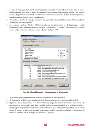 4.   Na parte de cima da janela, é exibida uma listagem com as unidades (volumes) disponíveis. Na parte de baixo é
     exibida a legenda, bem como os botões para ações tais como: Analisar, Desfragmentar , Pausar, Parar e Exibir
     relatório. Na parte do meio, é exibido um indicativo do andamento dos processos de Análise e Desfragmentação,
     quando um destes processos estiver em andamento.
5.   Para analisar o drive C:, dê um clique para marcá-lo e depois dê um clique no botão Analisar. O Windows Server
     2003 inicia o processo de análise.
6.   Após terminar a análise, o Windows 2000 Server exibe uma janela informando se a desfragmentação é ou não
     recomendada. Nesta janela, está disponível um botão Exibir relatório. O relatório fornece uma série de detalhes
     sobre a unidade analisada, conforme exemplo indicado pela Figura 5.40:




                         Figura 5.40 Relatório informando se o volume deve ou não ser desfragmentado.

7.   Dê um clique no botão Desfragmentar, para iniciar o processo de desfragmentação.
8.   O Windows Server 2003 mostra o andamento da desfragmentação, conforme indicado na Figura 5.41.
9.   O processo de desfragmentação pode demorar bastante tempo, dependendo do tamanho da unidade e da
     porcentagem de fragmentação. Além disso a unidade sendo desfragmentada não deve ter atividades de leitura e
     gravação, pois isso pode atrasar ainda mais o processo. O ideal é que a desfragmentação seja feita fora do horário
     normal de serviço, ou até mesmo agendada para rodar em horários específicos, utilizando o Agendamento de
     tarefas do Windows Server 2003 (que será descrito no Capítulo 8).




                                                            323                                     www.juliobattisti.com.br
 