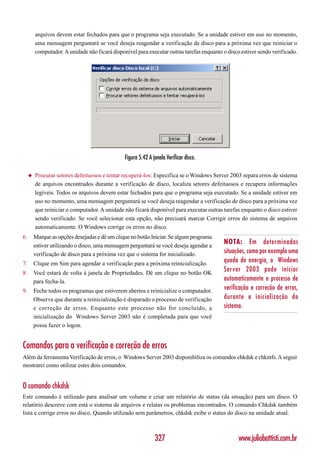 arquivos devem estar fechados para que o programa seja executado. Se a unidade estiver em uso no momento,
         uma mensagem perguntará se você deseja reagendar a verificação de disco para a próxima vez que reiniciar o
         computador. A unidade não ficará disponível para executar outras tarefas enquanto o disco estiver sendo verificado.




                                                Figura 5.42 A janela Verificar disco.

     ◆   Procurar setores defeituosos e tentar recuperá-los: Especifica se o Windows Server 2003 repara erros de sistema
         de arquivos encontrados durante a verificação de disco, localiza setores defeituosos e recupera informações
         legíveis. Todos os arquivos devem estar fechados para que o programa seja executado. Se a unidade estiver em
         uso no momento, uma mensagem perguntará se você deseja reagendar a verificação de disco para a próxima vez
         que reiniciar o computador. A unidade não ficará disponível para executar outras tarefas enquanto o disco estiver
         sendo verificado. Se você selecionar esta opção, não precisará marcar Corrigir erros do sistema de arquivos
         automaticamente. O Windows corrige os erros no disco.
6.       Marque as opções desejadas e dê um clique no botão Iniciar. Se algum programa
         estiver utilizando o disco, uma mensagem perguntará se você deseja agendar a
                                                                                           NOTA: Em determinadas
         verificação de disco para a próxima vez que o sistema for inicializado.           situações, como por exemplo uma
7.       Clique em Sim para agendar a verificação para a próxima reinicialização.
                                                                                           queda de energia, o Windows
8.       Você estará de volta à janela de Propriedades. Dê um clique no botão OK
                                                                                           Server 2003 pode iniciar
         para fecha-la.                                                                    automaticamente o processo de
9.       Feche todos os programas que estiverem abertos e reinicialize o computador.       verificação e correção de erros,
         Observe que durante a reinicialização é disparado o processo de verificação       durante a inicialização do
         e correção de erros. Enquanto este processo não for concluído, a                  sistema.
         inicialização do Windows Server 2003 não é completada para que você
         possa fazer o logon.


Comandos para a verificação e correção de erros
Além da ferramenta Verificação de erros, o Windows Server 2003 disponibiliza os comandos chkdsk e chkntfs. A seguir
mostrarei como utilizar estes dois comandos.


O comando chkdsk
Este comando é utilizado para analisar um volume e criar um relatório de status (da situação) para um disco. O
relatório descreve com está o sistema de arquivos e relatas os problemas encontrados. O comando Chkdsk também
lista e corrige erros no disco. Quando utilizado sem parâmetros, chkdsk exibe o status do disco na unidade atual.



                                                               327                                www.juliobattisti.com.br
 