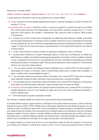 Sintaxe para o comando chkdsk:
chkdsk [volume:][[caminho] nome_de_arquivo] [/f] [/v] [/r] [/x] [/i] [/c] [/l[:tamanho]]

A seguir apresento a descrição de cada um dos parâmetros do comando chkdsk:

  ◆   volume: Especifica a letra da unidade (seguida de dois-pontos), o ponto de montagem ou o nome do volume. Por
      exemplo: C:, D:, etc.
  ◆   [caminho] nome_de_arquivo: Especifica o local e o nome de um arquivo ou conjunto de arquivos que chkdsk
      deve verificar para determinar se há fragmentação. Você pode utilizar caracteres curingas (isto é, * e ?) para
      especificar vários arquivos. Por exemplo: C:Documentos*.doc, especifica todos os arquivos .DOC da pasta
      C:Documentos.
  ◆   /f : Corrige erros no disco. O disco deve ser bloqueado. Se chkdsk não puder bloquear a unidade, será exibida
      uma mensagem perguntando se você deseja verificar a unidade na próxima vez que o computador for reiniciado.
      Se você responder que sim, uma verificação será agendada para a próxima inicialização do sistema. Corresponde
      a opção “Corrigir erros do sistema de arquivos automaticamente”, da ferramenta Verificação de erros, descrita
      no tópico anterior.
  ◆   /v: Exibe o nome de todos os arquivos contidos em cada pasta à medida que o disco é verificado.
  ◆   /r: Localiza setores defeituosos e recupera informações legíveis. O disco deve ser bloqueado. Se chkdsk não
      puder bloquear a unidade, será exibida uma mensagem perguntando se você deseja verificar a unidade na próxima
      vez que o computador for reiniciado. Se você responder que sim, uma verificação será agendada para a próxima
      inicialização do sistema. Corresponde a opção “Procurar setores defeituosos e tentar recupera-los”, da ferramenta
      Verificar erros, descrita no tópico anterior.
  ◆   /x: Use esta opção somente com partições/volumes formatados com o sistema NTFS. Ela força primeiro a
      desmontagem do volume, se necessário. Todos os identificadores abertos para a unidade serão invalidados. A
      opção /x também inclui a funcionalidade da opção /f.
  ◆   /i : Use esta opção somente com partições/volumes formatados com o sistema NTFS. Efetua uma verificação
      menos rígida das entradas de índice, reduzindo o tempo necessário para a execução de chkdsk.
  ◆   /c : Use esta opção somente com partições/volumes formatados com o sistema NTFS. Ela ignora a verificação de
      ciclos dentro da estrutura de pastas, reduzindo o tempo necessário para a execução de chkdsk.
  ◆   /l[:tamanho]: Use esta opção somente com partições/volumes formatados com o sistema NTFS. Ela utilizará o
      tamanho digitado por você em vez do tamanho do arquivo de log. Se você omitir o parâmetro de tamanho, /l
      exibirá o tamanho atual.
  ◆   /?: Exibe informações de ajuda no prompt de comando.

Para executar o comando chkdsk em um disco fixo, é preciso permissão de Administrador.

O comando chkdsk examina o espaço em disco e a utilização do disco pelos sistemas de arquivos, verifica a tabela de
alocação de arquivos (FAT) e NTFS. Chkdsk fornece informações específicas de cada sistema de arquivos em um
relatório de status. O relatório de status exibe os erros encontrados no sistema de arquivos. Se chkdsk for executado
sem a opção de linha de comando /f em uma partição ativa, ele poderá reportar erros indesejáveis, pois não conseguirá
bloquear a unidade. Você deve utilizar o comando chkdsk em cada disco periodicamente para verificar se há erros.
Você pode utilizar o comando chkdsk para agendar uma tarefa que faça a verificação periódica das unidades e salve o
relatório com os resultados da verificação em um arquivo de texto para verificação posterior.

O comando chkdsk só corrigirá erros de disco se você especificar a opção de linha de comando /f. É necessário
que Chkdsk possa bloquear a unidade para corrigir os erros. Como a reparação geralmente altera a tabela de




www.juliobattisti.com.br                                 328
 