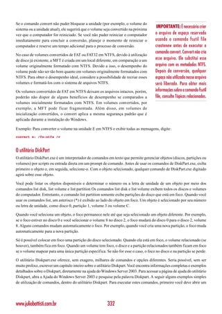 Se o comando convert não puder bloquear a unidade (por exemplo, o volume do
                                                                                        IMPORTANTE: É necessário criar
sistema ou a unidade atual), ele sugerirá que o volume seja convertido na próxima
vez que o computador for reiniciado. Se você não puder reiniciar o computador          o arquivo de espaço reservado
imediatamente para concluir a conversão, planeje o momento de reiniciar o              usando o comando fsutil file
computador e reserve um tempo adicional para o processo de conversão.                  createnew antes de executar o
                                                                                       comando convert. Convert não cria
No caso de volumes convertidos de FAT ou FAT32 em NTFS, devido à utilização
de disco já existente, a MFT é criada em um local diferente, em comparação a um        esse arquivo. Ele substitui esse
volume originalmente formatado com NTFS. Devido a isso, o desempenho do                arquivo com os metadados NTFS.
volume pode não ser tão bom quanto em volumes originalmente formatados com             Depois da conversão, qualquer
NTFS. Para obter o desempenho ideal, considere a possibilidade de recriar esses        espaço não utilizado nesse arquivo
volumes e formatá-los com o sistema de arquivos NTFS.                                  será liberado. Para obter mais
Os volumes convertidos de FAT em NTFS deixam os arquivos intactos, porém,              informações sobre o comando fsutil
poderão não dispor de alguns benefícios de desempenho se comparados a                  file, consulte Tópicos relacionados.
volumes inicialmente formatados com NTFS. Em volumes convertidos, por
exemplo, a MFT pode ficar fragmentada. Além disso, em volumes de
inicialização convertidos, o convert aplica a mesma segurança padrão que é
aplicada durante a instalação do Windows.

Exemplo: Para converter o volume na unidade E em NTFS e exibir todas as mensagens, digite:
convert e: /fs:ntfs /v



O utilitário DiskPart
O utilitário DiskPart.exe é um interpretador de comandos em texto que permite gerenciar objetos (discos, partições ou
volumes) por scripts ou entrada direta em um prompt de comando. Antes de usar os comandos de DiskPart.exe, exiba
primeiro o objeto e, em seguida, selecione-o. Com o objeto selecionado, qualquer comando de DiskPart.exe digitado
agirá sobre esse objeto.

Você pode listar os objetos disponíveis e determinar o número ou a letra de unidade de um objeto por meio dos
comandos list disk, list volume e list partition Os comandos list disk e list volume exibem todos os discos e volumes
do computador. Entretanto, o comando list partition somente exibe partições do disco que está em foco. Quando você
usar os comandos list, um asterisco (*) é exibido ao lado do objeto em foco. Um objeto é selecionado por seu número
ou letra de unidade, como disco 0, partição 1, volume 3 ou volume C.

Quando você seleciona um objeto, o foco permanece nele até que seja selecionado um objeto diferente. Por exemplo,
se o foco estiver no disco 0 e você selecionar o volume 8 no disco 2, o foco mudará do disco 0 para o disco 2, volume
8. Alguns comandos mudam automaticamente o foco. Por exemplo, quando você cria uma nova partição, o foco muda
automaticamente para a nova partição.

Só é possível colocar em foco uma partição do disco selecionado. Quando ela está em foco, o volume relacionado (se
houver), também fica em foco. Quando um volume tem foco, o disco e a partição relacionados também ficam em foco
se o volume mapear para uma única partição específica. Se não for esse o caso, o foco no disco e na partição se perde.

O utilitário Diskpart.exe oferece, sem exagero, milhares de comandos e opções diferentes. Seria possível, sem ser
muito prolixo, escrever um capítulo inteiro sobre o utilitário Diskpart. Você encontra informações completas e exemplos
detalhados sobre o Diskpart, diretamente na ajuda do Windows Server 2003. Para acessar a página de ajuda do utilitário
Diskpart, abra a Ajuda do Windows Server 2003 e pesquise pela palavra Diskpart. A seguir alguns exemplos simples
de utilização de comandos, dentro do utilitário Diskpart. Para executar estes comandos, primeiro você deve abrir um




www.juliobattisti.com.br                                 332
 