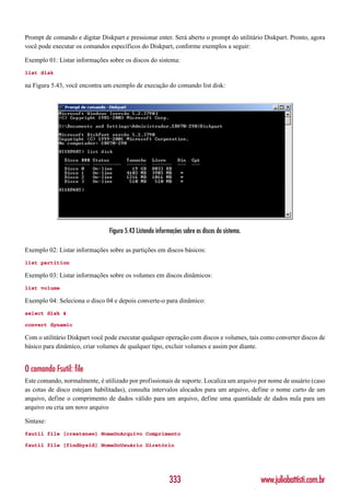 Prompt de comando e digitar Diskpart e pressionar enter. Será aberto o prompt do utilitário Diskpart. Pronto, agora
você pode executar os comandos específicos do Diskpart, conforme exemplos a seguir:

Exemplo 01: Listar informações sobre os discos do sistema:
list disk

na Figura 5.43, você encontra um exemplo de execução do comando list disk:




                                Figura 5.43 Listando informações sobre os discos do sistema.

Exemplo 02: Listar informações sobre as partições em discos básicos:
list partition

Exemplo 03: Listar informações sobre os volumes em discos dinâmicos:
list volume

Exemplo 04: Seleciona o disco 04 e depois converte-o para dinâmico:
select disk 4

convert dynamic

Com o utilitário Diskpart você pode executar qualquer operação com discos e volumes, tais como converter discos de
básico para dinâmico, criar volumes de qualquer tipo, excluir volumes e assim por diante.


O comando Fsutil: file
Este comando, normalmente, é utilizado por profissionais de suporte. Localiza um arquivo por nome de usuário (caso
as cotas de disco estejam habilitadas), consulta intervalos alocados para um arquivo, define o nome curto de um
arquivo, define o comprimento de dados válido para um arquivo, define uma quantidade de dados nula para um
arquivo ou cria um novo arquivo

Sintaxe:
fsutil file [createnew] NomeDoArquivo Comprimento

fsutil file [findbysid] NomeDoUsuário Diretório




                                                           333                                 www.juliobattisti.com.br
 