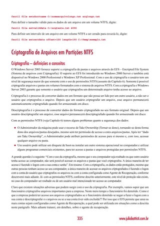 fsutil file setshortname C:nomearquivolongo.txt arqlongo.txt

Para definir o tamanho válido para os dados de um arquivo em um volume NTFS, digite:
fsutil file setvaliddata C:arqteste.txt 4096

Para definir um intervalo de um arquivo em um volume NTFS a ser zerado para esvaziá-lo, digite:
fsutil file setzerodata offset=100 length=150 C:Tempexemplo.txt




Criptografia de Arquivos em Partições NTFS
Criptografia – definições e conceitos
O Windows Server 2003 fornece suporte a criptografia de pastas e arquivos através do EFS – Encripted File System
(Sistema de arquivos com Criptografia). O suporte ao EFS foi introduzido no Windows 2000 Server e também está
disponível no Windows 2000 Professional e Windows XP Professional. Com o uso de criptografia o usuário tem um
nível de segurança maior do que somente com o uso de permissões NTFS (assunto do Capítulo 6). Somente é possível
criptografar arquivos e pastas em volumes formatados com o sistema de arquivos NTFS. Com a criptografia o Windows
Server 2003 garante que somente o usuário que criptografou um determinado arquivo tenha acesso ao arquivo.

Criptografia é o processo de converter dados em um formato que não possa ser lido por um outro usuário, a não ser o
usuário que criptografou o arquivo. Depois que um usuário criptografar um arquivo, esse arquivo permanecerá
automaticamente criptografado quando for armazenado em disco.

Descriptografia é o processo de converter dados do formato criptografado no seu formato original. Depois que um
usuário descriptografar um arquivo, esse arquivo permanecerá descriptografado quando for armazenado em disco.

Com as permissões NTFS (veja Capítulo 6) temos alguns problemas quanto a segurança dos dados:

  ◆   O Administrador da máquina pode usar o recurso de Take Ownership (Tornar-se dono), tornando-se desta forma
      dono dos arquivos/pastas desejados, mesmo sem ter permissão de acesso a estes arquivos/pastas. Após ter “dado
      um Take Ownership”, o Administrador pode atribuir permissões de acesso para si mesmo e, com isso, acessar
      qualquer arquivo ou pasta.
  ◆   Um usuário pode utilizar um disquete de boot ou instalar um outro sistema operacional no computador e utilizar
      alguns programas comerciais existentes, para ter acesso a pastas e arquivos protegidas por permissões NTFS.

A grande questão é a seguinte: “Com o uso da criptografia, mesmo que o seu computador seja roubado ou que outro usuário
tenha acesso ao computador, não será possível acessar os arquivos e pastas que você criptografou. A única maneira de ter
acesso é fazendo o logon com a sua conta e senha”. Em resumo: Com a criptografia, os dados estão protegidos, mesmo que
outras pessoas tenham acesso ao seu computador, a única maneira de acessar os arquivos criptografados é fazendo o logon
com a conta do usuário que criptografou os arquivos ou com a conta configurada como Agente de Recuperação, conforme
descreverei mais adiante. Já com as permissões NTFS, conforme descrito anteriormente, este nível de proteção não existe,
no caso do computador ser roubado ou de um usuário mal intencionado ter acesso ao computador.

Claro que existem situações adversas que podem surgir com o uso da criptografia. Por exemplo, vamos supor que um
funcionário criptografou arquivos importantes para a empresa. Neste meio tempo o funcionário foi demitido. Como é
que a empresa poderá ter acesso aos arquivos criptografados se o funcionário demitido se negar a fazer o logon com a
sua conta e descriptografar o s arquivos ou se a sua conta tiver sido excluída?? Por isso que o EFS permite que uma ou
mais contas sejam configuradas como Agente de Recuperação, a qual pode ser utilizada em situações como a descrita
neste parágrafo. Mais adiante tratarei, em detalhes, sobre o agente de recuperação.


                                                         335                                  www.juliobattisti.com.br
 