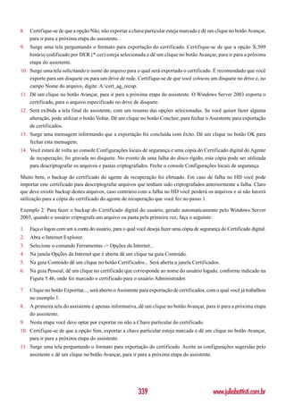 8.   Certifique-se de que a opção Não, não exportar a chave particular esteja marcada e dê um clique no botão Avançar,
     para ir para a próxima etapa do assistente.
9.   Surge uma tela perguntando o formato para exportação do certificado. Certifique-se de que a opção X.509
     binário codificado por DER (*.cer) esteja selecionada e dê um clique no botão Avançar, para ir para a próxima
     etapa do assistente.
10. Surge uma tela solicitando o nome do arquivo para o qual será exportado o certificado. É recomendado que você
    exporte para um disquete ou para um drive de rede. Certifique-se de que você colocou um disquete no drive e, no
    campo Nome do arquivo, digite: A:cert_ag_recup.
11. Dê um clique no botão Avançar, para ir para a próxima etapa do assistente. O Windows Server 2003 exporta o
    certificado, para o arquivo especificado no drive de disquete.
12. Será exibida a tela final do assistente, com um resumo das opções selecionadas. Se você quiser fazer alguma
    alteração, pode utilizar o botão Voltar. Dê um clique no botão Concluir, para fechar o Assistente para exportação
    de certificados.
13. Surge uma mensagem informando que a exportação foi concluída com êxito. Dê um clique no botão OK para
    fechar esta mensagem.
14. Você estará de volta ao console Configurações locais de segurança e uma cópia do Certificado digital do Agente
    de recuperação, foi gravada no disquete. No evento de uma falha do disco rígido, esta cópia pode ser utilizada
    para descriptografar os arquivos e pastas criptografados. Feche o console Configurações locais de segurança.

Muito bem, o backup do certificado do agente de recuperação foi efetuado. Em caso de falha no HD você pode
importar este certificado para descriptografar arquivos que tenham sido criptografados anteriormente a falha. Claro
que deve existir backup destes arquivos, caso contrário com a falha no HD você perderá os arquivos e aí não haverá
utilização para a cópia do certificado do agente de recuperação que você fez no passo 1.

Exemplo 2: Para fazer o backup do Certificado digital do usuário, gerado automaticamente pelo Windows Server
2003, quando o usuário criptografa um arquivo ou pasta pela primeira vez, faça o seguinte:

1.   Faça o logon com um a conta do usuário, para o qual você deseja fazer uma cópia de segurança do Certificado digital.
2.   Abra o Internet Explorer.
3.   Selecione o comando Ferramentas -> Opções da Internet...
4.   Na janela Opções da Internet que é aberta dê um clique na guia Conteúdo.
5.   Na guia Conteúdo dê um clique no botão Certificados... Será aberta a janela Certificados.
6.   Na guia Pessoal, dê um clique no certificado que corresponde ao nome do usuário logado, conforme indicado na
     Figura 5.46, onde foi marcado o certificado para o usuário Administrador.

7.   Clique no botão Exporttar..., será aberto o Assistente para exportação de certificados, com o qual você já trabalhou
     no exemplo 1.
8.   A primeira tela do assistente é apenas informativa, dê um clique no botão Avançar, para ir para a próxima etapa
     do assistente.
9.   Nesta etapa você deve optar por exportar ou não a Chave particular do certificado.
10. Certifique-se de que a opção Sim, exportar a chave particular esteja marcada e dê um clique no botão Avançar,
    para ir para a próxima etapa do assistente.
11. Surge uma tela perguntando o formato para exportação do certificado. Aceite as configurações sugeridas pelo
    assistente e dê um clique no botão Avançar, para ir para a próxima etapa do assistente.




                                                          339                                  www.juliobattisti.com.br
 