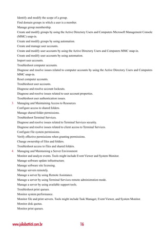 Identify and modify the scope of a group.
     Find domain groups in which a user is a member.
     Manage group membership.
     Create and modify groups by using the Active Directory Users and Computers Microsoft Management Console
     (MMC) snap-in.
     Create and modify groups by using automation.
     Create and manage user accounts.
     Create and modify user accounts by using the Active Directory Users and Computers MMC snap-in.
     Create and modify user accounts by using automation.
     Import user accounts.
     Troubleshoot computer accounts.
     Diagnose and resolve issues related to computer accounts by using the Active Directory Users and Computers
     MMC snap-in.
     Reset computer accounts.
     Troubleshoot user accounts.
     Diagnose and resolve account lockouts.
     Diagnose and resolve issues related to user account properties.
     Troubleshoot user authentication issues.
3.   Managing and Maintaining Access to Resources
     Configure access to shared folders.
     Manage shared folder permissions.
     Troubleshoot Terminal Services.
     Diagnose and resolve issues related to Terminal Services security.
     Diagnose and resolve issues related to client access to Terminal Services.
     Configure file system permissions.
     Verify effective permissions when granting permissions.
     Change ownership of files and folders.
     Troubleshoot access to files and shared folders.
4.   Managing and Maintaining a Server Environment
     Monitor and analyze events. Tools might include Event Viewer and System Monitor.
     Manage software update infrastructure.
     Manage software site licensing.
     Manage servers remotely.
     Manage a server by using Remote Assistance.
     Manage a server by using Terminal Services remote administration mode.
     Manage a server by using available support tools.
     Troubleshoot print queues.
     Monitor system performance.
     Monitor file and print servers. Tools might include Task Manager, Event Viewer, and System Monitor.
     Monitor disk quotas.
     Monitor print queues.




www.juliobattisti.com.br                                 16
 