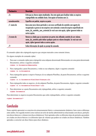 Parâmetro             Descrição
     /n                    Evita que as chaves sejam atualizadas. Use esta opção para localizar todos os arquivos
                           criptografados nas unidades locais. Esta opção só funciona com /u.
     nomedecaminho         Especifica um padrão, arquivo ou pasta.
     /r :nome de           Gera uma nova chave particular e um novo certificado de caminho sem agente de
                           recuperação e grava-os nos arquivos com extensão o nome de arquivo especificado em
                           nome_de_caminho_sem_extensão.Se você usar esta opção, cipher ignorará todas as
                           outras opções.
     /w:nome de            Remove os dados que se encontram em partes não utilizadas caminho de um volume.
                           nome_de_caminho pode indicar qualquer pasta no volume desejado. Se você usar esta
                           opção, cipher ignorará todas as outras opções.
     /?                    Exibe informações de ajuda no prompt de comando.

O comando cipher não criptografa arquivos que estejam marcados como somente leitura.

Eis alguns exemplos do comando cipher:

1.    Para usar o comando cipher para criptografar uma subpasta denominada Memorandos em uma pasta denominada
      Documentos, utilize o seguinte comando:
      cipher /e DocumentosMemorandos

2.    Para criptografar a pasta Documentos, e todas as sua subpastas, digite o seguinte comando:
      cipher /e /s:Documentos

3.    Para criptografar apenas o arquivo finanças.xls na subpasta Planilhas, da pasta Documentos, utilize o seguinte
      comando:
      cipher /e /a DocumentosPlanilhasfinanças.xls

4.    Para criptografar todos os arquivos .xls da subpasta Planilhas, da pasta Documentos, digite o seguinte comando:
      cipher /e /a DocumentosPlanilhas*.xls

5.    Para determinar se a pasta Documentos está criptografada, utilize o seguinte comando:
      cipher Documentos

Para determinar os arquivos na pasta Documentos que estão criptografados, utilize o seguinte comando:
cipher Documentos*




Conclusão
Neste capítulo apresentei os conceitos de armazenamento básico e armazenamento dinâmico, bem como a diferença
entre ambos. Em seguida mostrei como realizar um série de tarefas administrativas relacionadas com discos, partições
(em discos básicos) e volumes (em discos dinâmicos). Você aprendeu sobre os diferentes tipos de partições que podem
ser criadas em discos básicos e os diferentes tipos de volumes que podem ser criados em discos dinâmicos. Também
aprendeu a converter um disco básico para disco dinâmico.




www.juliobattisti.com.br                                   350
 