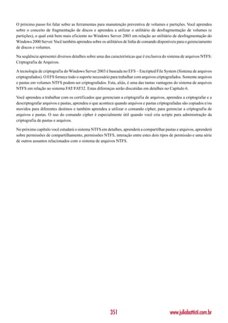 O próximo passo foi falar sobre as ferramentas para manutenção preventiva de volumes e partições. Você aprendeu
sobre o conceito de fragmentação de discos e aprendeu a utilizar o utilitário de desfragmentação de volumes (e
partições), o qual está bem mais eficiente no Windows Server 2003 em relação ao utilitário de desfragmentação do
Windows 2000 Server. Você também aprendeu sobre os utilitários de linha de comando disponíveis para o gerenciamento
de discos e volumes.

Na seqüência apresentei diversos detalhes sobre uma das características que é exclusiva do sistema de arquivos NTFS:
Criptografia de Arquivos.

A tecnologia de criptografia do Windows Server 2003 é baseada no EFS – Encripted File System (Sistema de arquivos
criptografados). O EFS fornece todo o suporte necessário para trabalhar com arquivos criptografados. Somente arquivos
e pastas em volumes NTFS podem ser criptografados. Esta, aliás, é uma das tantas vantagens do sistema de arquivos
NTFS em relação ao sistema FAT/FAT32. Estas diferenças serão discutidas em detalhes no Capítulo 6.

Você aprendeu a trabalhar com os certificados que gerenciam a criptografia de arquivos, aprendeu a criptografar e a
descriptografar arquivos e pastas, aprendeu o que acontece quando arquivos e pastas criptografadas são copiados e/ou
movidos para diferentes destinos e também aprendeu a utilizar o comando cipher, para gerenciar a criptografia de
arquivos e pastas. O uso do comando cipher é especialmente útil quando você cria scripts para administração da
criptografia de pastas e arquivos.

No próximo capítulo você estudará o sistema NTFS em detalhes, aprenderá a compartilhar pastas e arquivos, aprenderá
sobre permissões de compartilhamento, permissões NTFS, interação entre estes dois tipos de permissão e uma série
de outros assuntos relacionados com o sistema de arquivos NTFS.




                                                        351                                www.juliobattisti.com.br
 