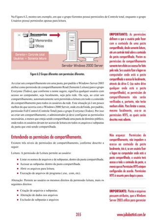 Na Figura 6.2, mostro um exemplo, em que o grupo Gerentes possui permissões de Controle total, enquanto o grupo
Usuários possui permissões apenas para leitura.



                                                                                      IMPORTANTE: As permissões
                                                                                      definem o que o usuário pode fazer
                                                                                      com o conteúdo de uma pasta
                                                                                      compartilhada, desde somente leitura,
                                                                                      até um controle total sobre o conteúdo
                                                                                      da pasta compartilhada. Porém as
                                                                                      permissões de compartilhamento
                                                                                      somente tem efeito se o acesso for feito
                                                                                      pela rede. Se o usuário fizer o logon no
                  Figura 6.2 Grupos diferentes com permissões diferentes.             computador onde está a pasta
                                                                                      compartilhada e acessa-la localmente,
Ao criar um compartilhamento em uma pasta, por padrão o Windows Server 2003           através do drive C: (ou outro drive
atribui como permissão de compartilhamento Read (Somente Leitura) para o grupo        qualquer onde está a pasta
Everyone (Todos), que conforme o nome sugere, significa qualquer usuário com
                                                                                      compartilhada), as permissões de
acesso ao computador, seja localmente, seja pela rede. Ou seja, ao criar um
compartilhamento, automaticamente será permitida a leitura em todo o conteúdo
                                                                                      compartilhamento não serão
do compartilhamento para todos os usuários da rede. Esta situação já é um pouco       verificadas e, portanto, não terão
melhor do que ocorria com o Windows 2000 Server, onde era definida, por padrão,       nenhum efeito. Para limitar o acesso,
permissão Full Control (Controle Total) para o grupo Everyone (Todos). Por isso       mesmo localmente, usa-se as
ao criar um compartilhamento, o administrador já deve configurar as permissões        permissões NTFS, as quais serão
necessárias, a menos que esteja sendo compartilhada uma pasta de domínio público,     descritas mais adiante.
onde todos os usuários devam ter acesso de leitura em todos os arquivos e subpastas
da pasta que está sendo compartilhada.


                                                                                      Não esqueça: Permissões de
Entendendo as permissões de compartilhamento.                                         compartilhamento, não impedem o
Existem três níveis de permissões de compartilhamento, conforme descrito a
                                                                                      acesso ao conteúdo da pasta
seguir:
                                                                                      localmente, isto é, se um usuário fizer
Leitura: A permissão de Leitura permite ao usuário:                                   o logon no computador onde está a
     ◆   Listar os nomes de arquivos e de subpastas, dentro da pasta compartilhada.
                                                                                      pasta compartilhada, o usuário terá
     ◆   Acessar as subpastas dentro da pasta compartilhada.
                                                                                      acesso a todo o conteúdo da pasta, a
                                                                                      menos que as Permissões NTFS estejam
     ◆   Abrir os arquivos para leitura.
                                                                                      configurados de acordo. Permissões
     ◆   Execução de arquivos de programa (.exe, .com, etc).
                                                                                      NTFS é assunto para daqui a pouco.
Alteração: Permite ao usuário os mesmos direitos da permissão leitura, mais os
seguintes direitos:

     ◆   Criação de arquivos e subpastas.                                             IMPORTANTE: Pastas e arquivos
     ◆   Alteração de dados nos arquivos                                              possuem atributos, que o Windows
     ◆   Exclusão de subpastas e arquivos                                             Server 2003 utiliza para gerenciar



                                                               355                            www.juliobattisti.com.br
 