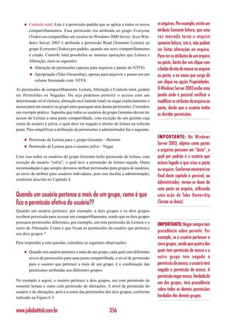◆   Controle total: Esta é a permissão padrão que se aplica a todos os novos     os arquivos. Por exemplo, existe um
         compartilhamentos. Essa permissão era atribuída ao grupo Everyone            atributo Somente leitura, que uma
         (Todos) ao compartilhar um recurso no Windows 2000 Server. Já no Win-        vez marcado torna o arquivo
         dows Server 2003 é atribuída a permissão Read (Somente Leitura) ao           somente leitura, isto é, não podem
         grupo Everyone (Todos) por padrão, quando um novo compartilhamento           ser feitas alterações no arquivo.
         é criado. Controle total possibilita as mesmas operações que Leitura e       Para ver os atributos de um arquivo
         Alteração, mais as seguintes:                                                ou pasta, basta dar um clique com
         ◆   Alteração de permissões (apenas para arquivos e pastas do NTFS)          o botão direito do mouse no arquivo
         ◆   Apropriação (Take Ownership), apenas para arquivos e pastas em um        ou pasta, e no menu que surge dê
             volume formatado com NTFS.                                               um clique na opção Propriedades.
As permissões de compartilhamento: Leitura, Alteração e Controle total, podem         O Windows Server 2003 exibe uma
ser Permitidas ou Negadas. Ou seja podemos permitir o acesso com um                   janela onde é possível verificar e
determinado nível (leitura, alteração ou Controle total) ou negar explicitamente o    modificar os atributos do arquivo ou
acesso para um usuário ou grupo para quaisquer uma destas permissões. Considere       pasta, desde que o usuário tenha
um exemplo prático. Suponha que todos os usuários do grupo Gerentes devem ter
                                                                                      as devidas permissões.
acesso de Leitura a uma pasta compartilhada, com exceção de um gerente cuja
conta de usuário é jsilva, o qual deve ter negado o direito de leitura na referida
pasta. Para simplificar a atribuição de permissões o administrador faz o seguinte:
                                                                                      IMPORTANTE: No Windows
     ◆   Permissão de Leitura para o grupo Gerentes – Permitir.
                                                                                      Server 2003, objetos como pastas
     ◆   Permissão de Leitura para o usuário jsilva – Negar.
                                                                                      e arquivos possuem um “dono”, o
Com isso todos os usuários do grupo Gerentes terão permissão de leitura, com          qual por padrão é o usuário que
exceção do usuário “jsilva”, o qual teve a permissão de leitura negada. Outra         estava logado e que criou a pasta
recomendação é que sempre devemos atribuir permissões para grupos de usuários,        ou arquivo. Conforme mostrarei no
ao invés de atribuir para usuários individuais, pois isso facilita a administração,
                                                                                      final deste capítulo é possível, ao
conforme descrito no Capítulo 4.
                                                                                      Administrador, tornar-se dono de
                                                                                      uma pasta ou arquivo, utilizando
Quando um usuário pertence a mais de um grupo, como é que                             uma ação de Take Ownership
fica a permissão efetiva do usuário??                                                 (Tornar-se dono).
Quando um usuário pertence, por exemplo, a dois grupos e os dois grupos
recebem permissão para acessar um compartilhamento, sendo que os dois grupos
possuem permissões diferentes, por exemplo, um tem permissão de Leitura e o
                                                                                      IMPORTANTE: Negar sempre tem
outro de Alteração. Como é que ficam as permissões do usuário que pertence
                                                                                      precedência sobre permitir. Por
aos dois grupos ?
                                                                                      exemplo, se o usuário pertencer a
Para responder a esta questão, considere as seguintes observações:                    cinco grupos, sendo que quatro dos
     ◆   Quando um usuário pertence a mais de um grupo, cada qual com diferentes      quais tem permissão de acesso e o
         níveis de permissões para uma pasta compartilhada, o nível de permissão      outro grupo tem negada a
         para o usuário que pertence a mais de um grupo, é a combinação das           permissão de acesso, o usuário terá
         permissões atribuídas aos diferentes grupos.                                 negada a permissão de acesso. A
                                                                                      permissão negar acesso, herdada de
No exemplo a seguir, o usuário pertence a dois grupos, um com permissão de
                                                                                      um dos grupos, terá precedência
somente leitura e outro com permissão de alterações. A nível de permissão do
usuário é de alterações, pois é a soma das permissões dos dois grupos, conforme
                                                                                      sobre todas as demais permissões
indicado na Figura 6.3:                                                               herdadas dos demais grupos.


www.juliobattisti.com.br                                 356
 