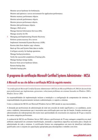 Monitor server hardware for bottlenecks.
     Monitor and optimize a server environment for application performance.
     Monitor memory performance objects.
     Monitor network performance objects.
     Monitor process performance objects.
     Monitor disk performance objects.
     Manage a Web server.
     Manage Internet Information Services (IIS).
     Manage security for IIS.
5.   Managing and Implementing Disaster Recovery
     Perform system recovery for a server.
     Implement Automated System Recovery (ASR).
     Restore data from shadow copy volumes.
     Back up files and System State data to media.
     Configure security for backup operations.
     Manage backup procedures.
     Verify the successful completion of backup jobs.
     Manage backup storage media.
     Recover from server hardware failure.
     Restore backup data.
     Schedule backup jobs.



O programa de certificação Microsoft Certified Systems Administrator - MCSA
A Microsoft no seu site define a certificação MCSA da seguinte maneira:
*********************************************************************************************
“A certificação de Microsoft Certified Systems Administrator (MCSA) em Microsoft Windows® 2003 foi desenvolvida
para profissionais que implementam, gerenciam e solucionam problemas em sistemas baseados no Windows 2000 e
Windows Server 2003.

As responsabilidades de implementação incluem a instalação e a configuração de componentes de sistemas. As
responsabilidades de gerenciamento incluem a administração e o suporte a sistemas.

Como a credencial de MCSA em Microsoft Windows Server 2003 atende às suas necessidades...

A demanda por profissionais de administração de rede tem crescido de modo significativo, e os candidatos, assim
como a indústria, demonstraram que é necessária uma certificação para esse tipo de função. Estudos mostram que
administradores de rede/projetistas têm muito mais oportunidades de crescimento em empresas de TI que a maioria
das outras categorias profissionais.

A credencial de MCSA em Windows Server 2003 oferece a profissionais de TI uma vantagem competitiva no atual
ambiente empresarial em constante transformação, atestando a experiência específica necessária para a função de
administrador de rede e sistemas. A certificação fornece aos empregadores um meio de identificar indivíduos
qualificados com o conjunto de capacitações apropriadas para desempenhar o trabalho com êxito.



                                                        17                             www.juliobattisti.com.br
 